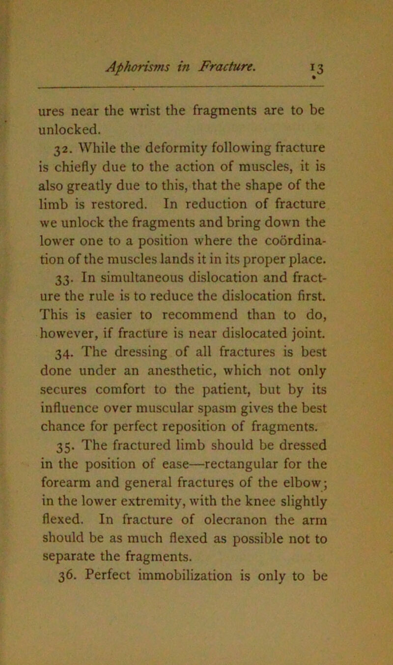 ures near the wrist the fragments are to be unlocked. 32. While the deformity following fracture is chiefly due to the action of muscles, it is also greatly due to this, that the shape of the limb is restored. In reduction of fracture we unlock the fragments and bring down the lower one to a position where the coordina- tion of the muscles lands it in its proper place. 33. In simultaneous dislocation and fract- ure the rule is to reduce the dislocation first. This is easier to recommend than to do, however, if fracture is near dislocated joint. 34. The dressing of all fractures is best done under an anesthetic, which not only secures comfort to the patient, but by its influence over muscular spasm gives the best chance for perfect reposition of fragments. 35. The fractured limb should be dressed in the position of ease—rectangular for the forearm and general fractures of the elbow; in the lower extremity, with the knee slightly flexed. In fracture of olecranon the arm should be as much flexed as possible not to separate the fragments. 36. Perfect immobilization is only to be