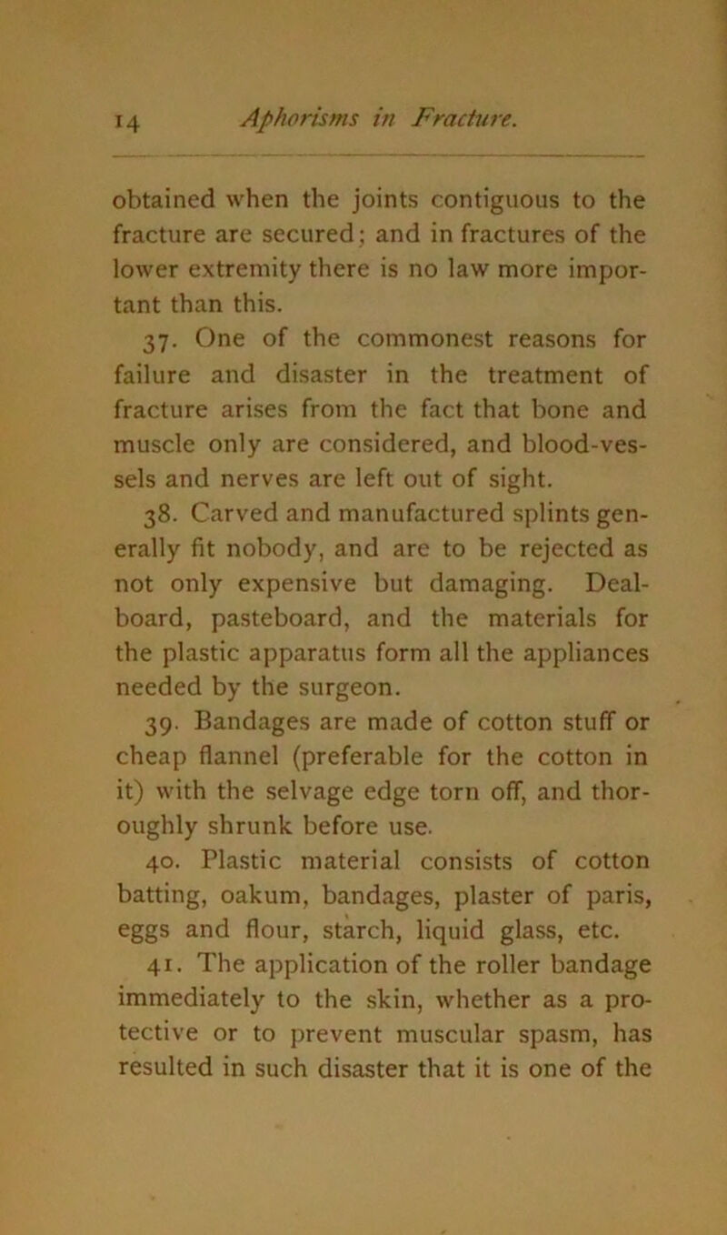 obtained when the joints contiguous to the fracture are secured; and in fractures of the lower extremity there is no law more impor- tant than this. 37. One of the commonest reasons for failure and disaster in the treatment of fracture arises from the fact that bone and muscle only are considered, and blood-ves- sels and nerves are left out of sight. 38. Carved and manufactured splints gen- erally fit nobody, and are to be rejected as not only expensive but damaging. Deal- board, pasteboard, and the materials for the plastic apparatus form all the appliances needed by the surgeon. 39. Bandages are made of cotton stuff or cheap flannel (preferable for the cotton in it) with the selvage edge torn off, and thor- oughly shrunk before use. 40. Plastic material consists of cotton batting, oakum, bandages, plaster of paris, eggs and flour, starch, liquid glass, etc. 41. The application of the roller bandage immediately to the skin, whether as a pro- tective or to prevent muscular spasm, has resulted in such disaster that it is one of the