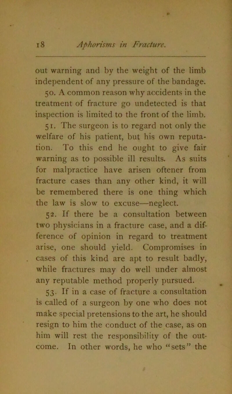 out warning and by the weight of the limb independent of any pressure of the bandage. 50. A common reason why accidents in the treatment of fracture go undetected is that inspection is limited to the front of the limb. 51. The surgeon is to regard not only the welfare of his patient, but his own reputa- tion. To this end he ought to give fair warning as to possible ill results. As suits for malpractice have arisen oftener from fracture cases than any other kind, it will be remembered there is one thing which the law is slow to excuse—neglect. 52. If there be a consultation between two physicians in a fracture case, and a dif- ference of opinion in regard to treatment arise, one should yield. Compromises in cases of this kind are apt to result badly, while fractures may do well under almost any reputable method properly pursued. 53. If in a case of fracture a consultation is called of a surgeon by one who does not make special pretensions to the art, he should resign to him the conduct of the case, as on him will rest the responsibility of the out- come. In other words, he who “sets” the