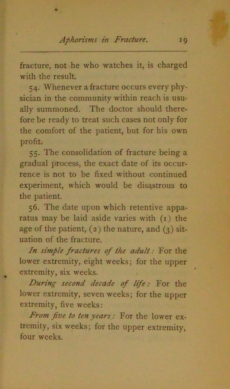 fracture, not he who watches it, is charged with the result. 54. Whenever a fracture occurs every phy- sician in the community within reach is usu- ally summoned. The doctor should there- fore be ready to treat such cases not only for the comfort of the patient, but for his own profit. 55. The consolidation of fracture being a gradual process, the exact date of its occur- rence is not to be fixed without continued experiment, which would be disastrous to the patient. 56. The date upon which retentive appa- ratus may be laid aside varies with (i) the age of the patient, (2) the nature, and (3) sit- uation of the fracture. In simple fractures of the adult: For the lower extremity, eight weeks; for the upper extremity, six weeks. During second decade of life: For the lower extremity, seven weeks; for the upper extremity, five weeks; From five to ten years,: For the lower ex- tremity, six weeks; for the upper extremity, four weeks.