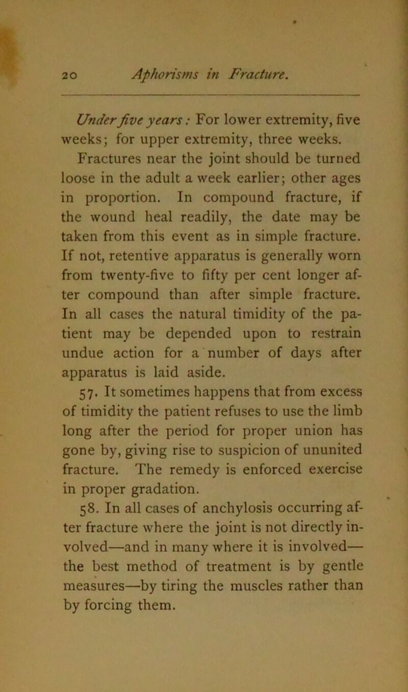 Under five years: For lower extremity, five weeks; for upper extremity, three weeks. Fractures near the joint should be turned loose in the adult a week earlier; other ages in proportion. In compound fracture, if the wound heal readily, the date may be taken from this event as in simple fracture. If not, retentive apparatus is generally worn from twenty-five to fifty per cent longer af- ter compound than after simple fracture. In all cases the natural timidity of the pa- tient may be depended upon to restrain undue action for a number of days after apparatus is laid aside. 57. It sometimes happens that from excess of timidity the patient refuses to use the limb long after the period for proper union has gone by, giving rise to suspicion of ununited fracture. The remedy is enforced exercise in proper gradation. 58. In all cases of anchylosis occurring af- ter fracture where the joint is not directly in- volved—and in many where it is involved— the best method of treatment is by gentle measures—by tiring the muscles rather than by forcing them.