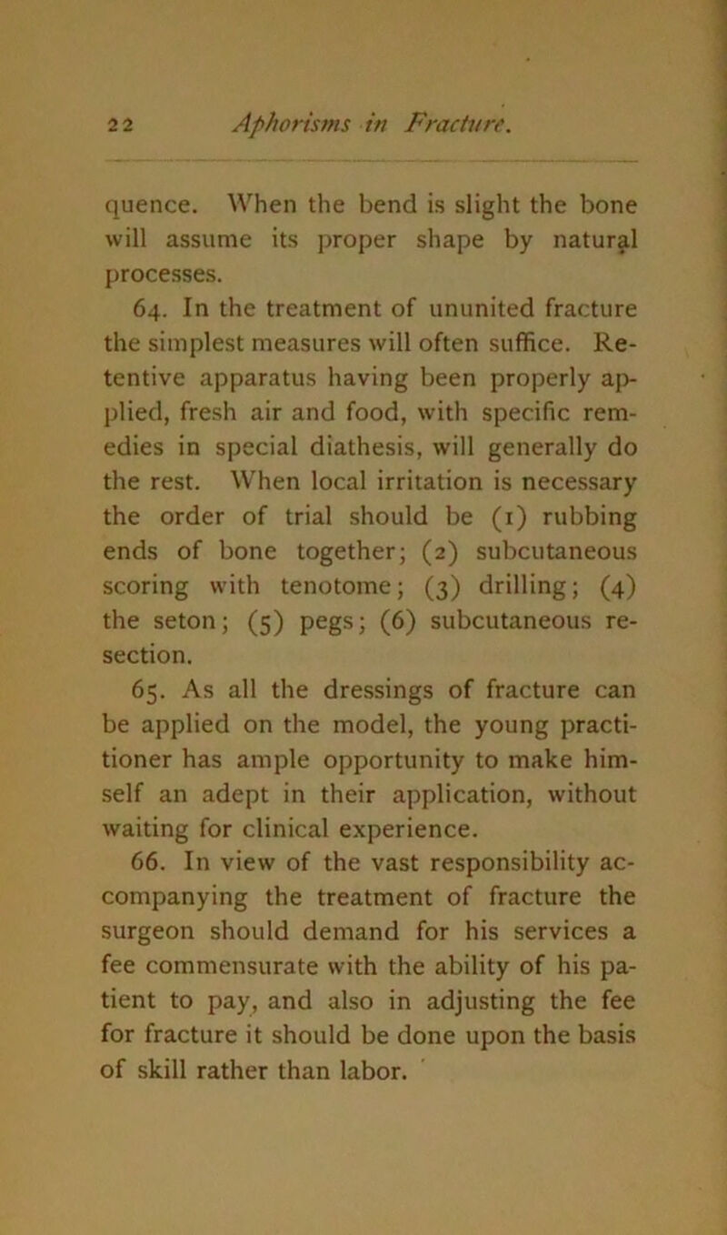 quence. When the bend is slight the bone will assume its proper shape by naturjil processes. 64. In the treatment of ununited fracture the simplest measures will often suffice. Re- tentive apparatus having been properly a|> plied, fresh air and food, with specific rem- edies in special diathesis, will generally do the rest. When local irritation is necessary the order of trial should be (i) rubbing ends of bone together; (2) subcutaneous scoring with tenotome; (3) drilling; (4) the seton; (5) pegs; (6) subcutaneous re- section. 65. As all the dressings of fracture can be applied on the model, the young practi- tioner has ample opportunity to make him- self an adept in their application, without waiting for clinical experience. 66. In view of the vast responsibility ac- companying the treatment of fracture the surgeon should demand for his services a fee commensurate with the ability of his pa- tient to pay, and also in adjusting the fee for fracture it should be done upon the basis of skill rather than labor.