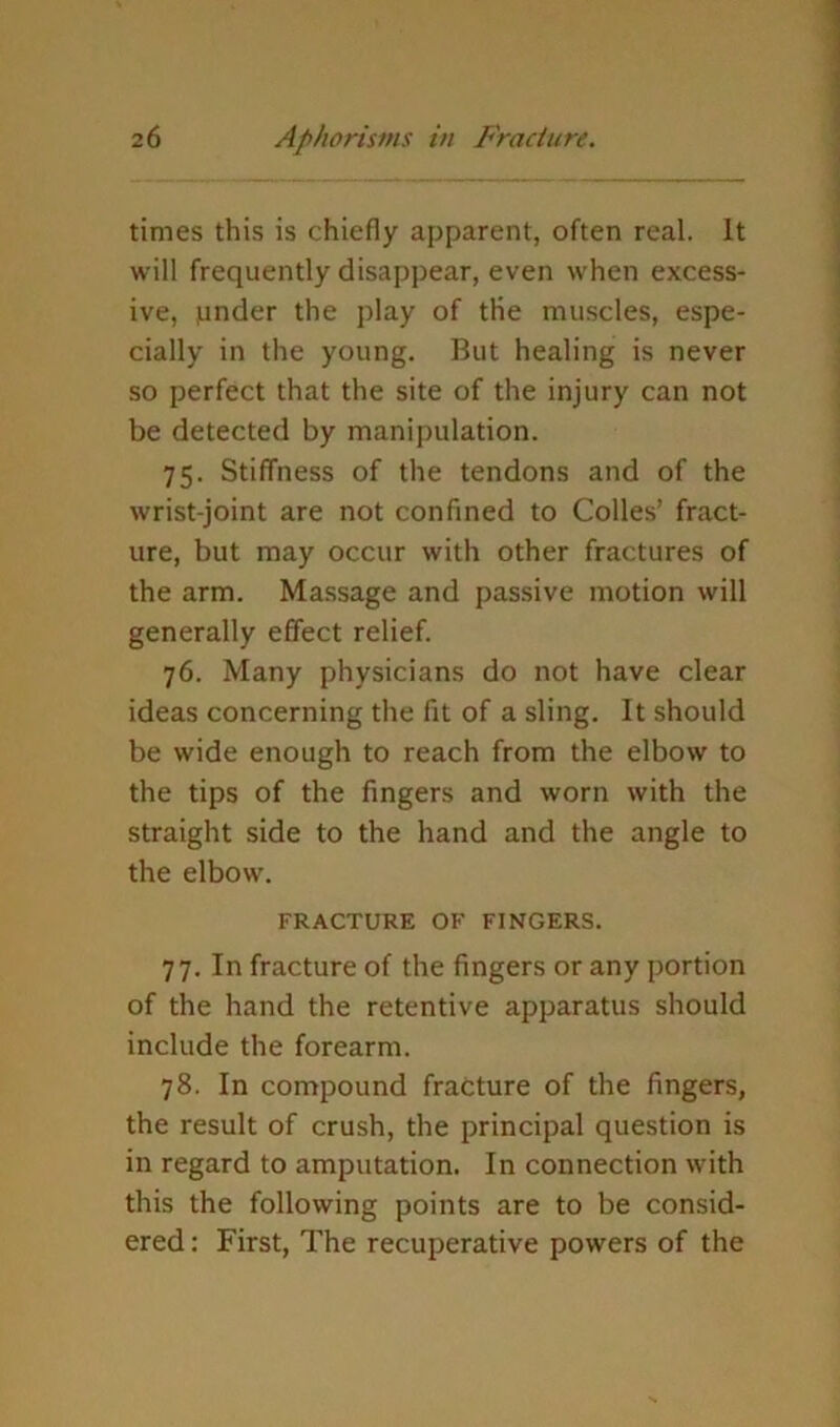 times this is chiefly apparent, often real. It will frequently disappear, even when excess- ive, junder the play of the muscles, espe- cially in the young. But healing is never so perfect that the site of the injury can not be detected by manipulation. 75. Stiffness of the tendons and of the wrist-joint are not confined to Colles’ fract- ure, but may occur with other fractures of the arm. Massage and passive motion will generally effect relief. 76. Many physicians do not have clear ideas concerning the fit of a sling. It should be wide enough to reach from the elbow to the tips of the fingers and worn with the straight side to the hand and the angle to the elbow. FRACTURE OF FINGERS. 77. In fracture of the fingers or any portion of the hand the retentive apparatus should include the forearm. 78. In compound fracture of the fingers, the result of crush, the principal question is in regard to amputation. In connection with this the following points are to be consid- ered ; First, The recuperative powers of the