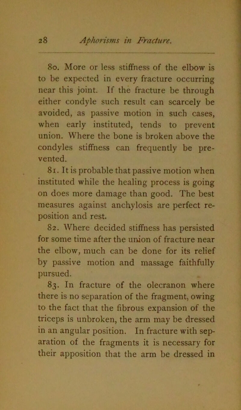 80. More or less stiffness of the elbow is to be expected in every fracture occurring near this joint. If the fracture be through either condyle such result can scarcely be avoided, as passive motion in such cases, when early instituted, tends to prevent union. Where the bone is broken above the condyles stiffness can frequently be pre- vented. 81. 11 is probable that passive motion when instituted while the healing process is going on does more damage than good. The best measures against anchylosis are perfect re- position and rest. 82. Where decided stiffness has persisted for some time after the union of fracture near the elbow, much can be done for its relief by passive motion and massage faithfully pursued. 83. In fracture of the olecranon where there is no separation of the fragment, owing to the fact that the fibrous expansion of the triceps is unbroken, the arm may be dressed in an angular position. In fracture with sep- aration of the fragments it is necessary for their apposition that the arm be dressed in