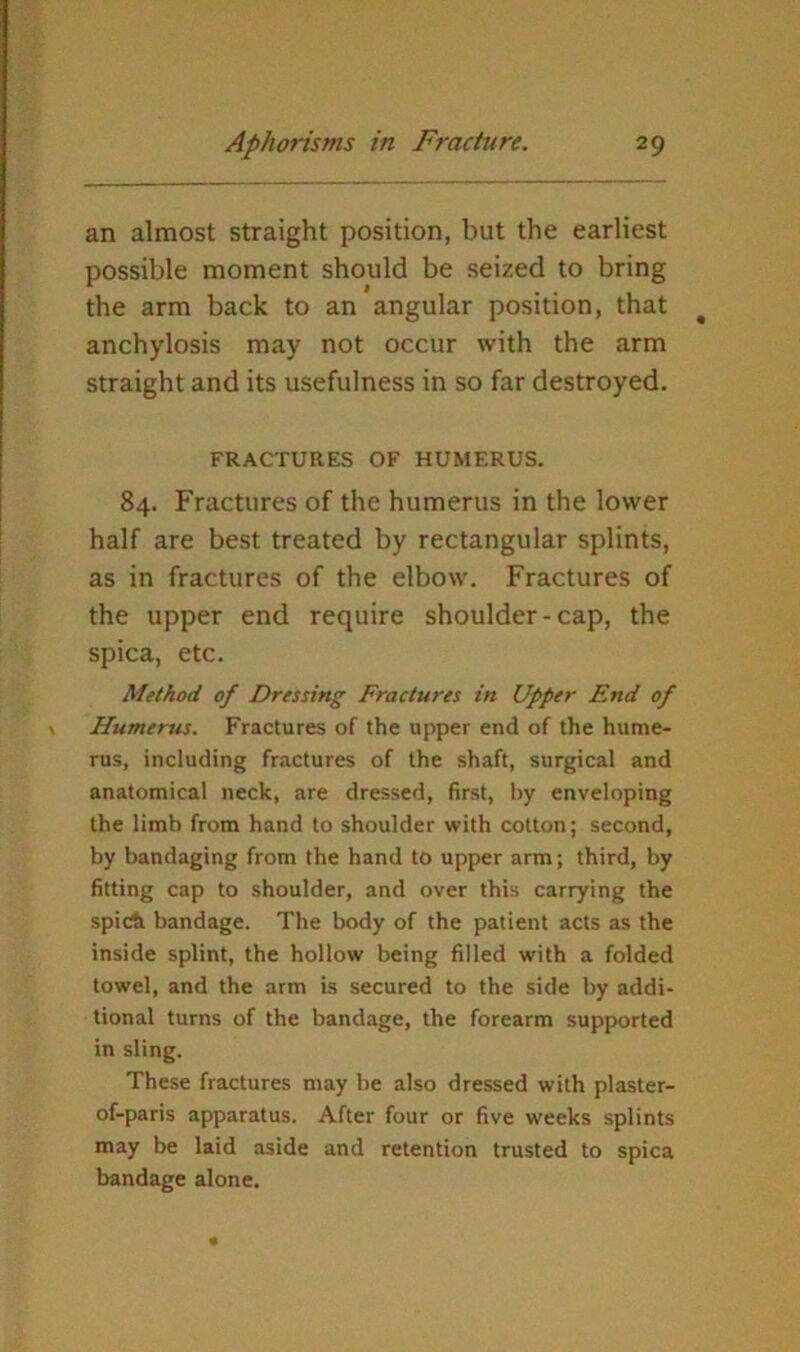 an almost straight position, but the earliest possible moment should be seized to bring the arm back to an angular position, that anchylosis may not occur with the arm straight and its usefulness in so far destroyed. FRACTURES OF HUMERUS. 84. Fractures of the humerus in the lower half are best treated by rectangular splints, as in fractures of the elbow. Fractures of the upper end require shoulder-cap, the spica, etc. Method of Dressing Fractures in Upper End of Humerus. Fractures of the upper end of the hume- rus, including fractures of the shaft, surgical and anatomical neck, are dressed, first, by enveloping the limb from hand to shoulder with cotton; second, by bandaging from the hand to upper arm; third, by fitting cap to shoulder, and over this carrying the spitA bandage. The body of the patient acts as the inside splint, the hollow being filled with a folded towel, and the arm is secured to the side by addi- tional turns of the bandage, the forearm supported in sling. These fractures may be also dressed with plaster- of-paris apparatus. After four or five weeks splints may be laid aside and retention trusted to spica bandage alone.