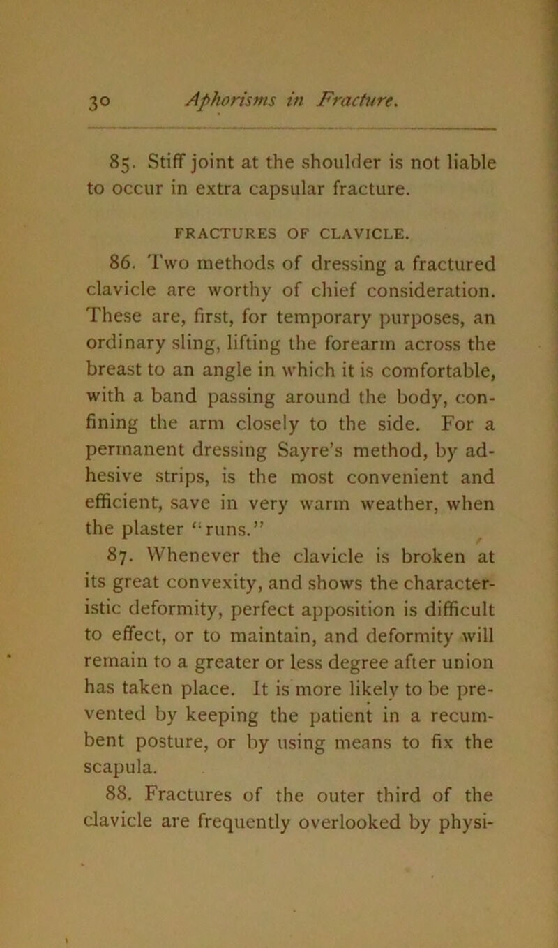 85. Stiff joint at the shoulder is not liable to occur in extra capsular fracture. FRACTURES OF CLAVICLE. 86. Two methods of dressing a fractured clavicle are worthy of chief consideration. These are, first, for temporary purposes, an ordinary sling, lifting the forearm across the breast to an angle in which it is comfortable, with a band passing around the body, con- fining the arm closely to the side. For a permanent dressing Sayre’s method, by ad- hesive strips, is the most convenient and efficient, save in very warm weather, when the plaster “runs.” 87. Whenever the clavicle is broken at its great convexity, and shows the character- istic deformity, perfect apposition is difficult to effect, or to maintain, and deformity will remain to a greater or less degree after union has taken place. It is more likely to be pre- vented by keeping the patient in a recum- bent posture, or by using means to fix the scapula. 88. Fractures of the outer third of the clavicle are frequently overlooked by physi-