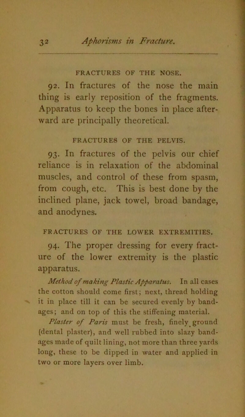 FRACTURES OF THE NOSE. 92. In fractures of the nose the main thing is early reposition of the fragments. Apparatus to keep the bones in place after- ward are principally theoretical. FRACTURES OF THE PELVIS. 93. In fractures of the pelvis our chief reliance is in relaxation of the abdominal muscles, and control of these from spasm, from cough, etc. This is best done by the inclined plane, jack towel, broad bandage, and anodynes. FRACTURES OF THE LOWER EXTREMITIES. 94. The proper dressing for every fract- ure of the lower extremity is the plastic apparatus. Method of making Plastic Apparatus. In all cases the cotton should come first; next, thread holding it in place till it can be secured evenly by band- ages; and on top of this the stiffening material. Plaster of Paris must be fresh, finely ground (dental plaster), and well rubbed into slazy band- ages made of quilt lining, not more than three yards long, these to be dipped in water and applied in two or more layers over limb.