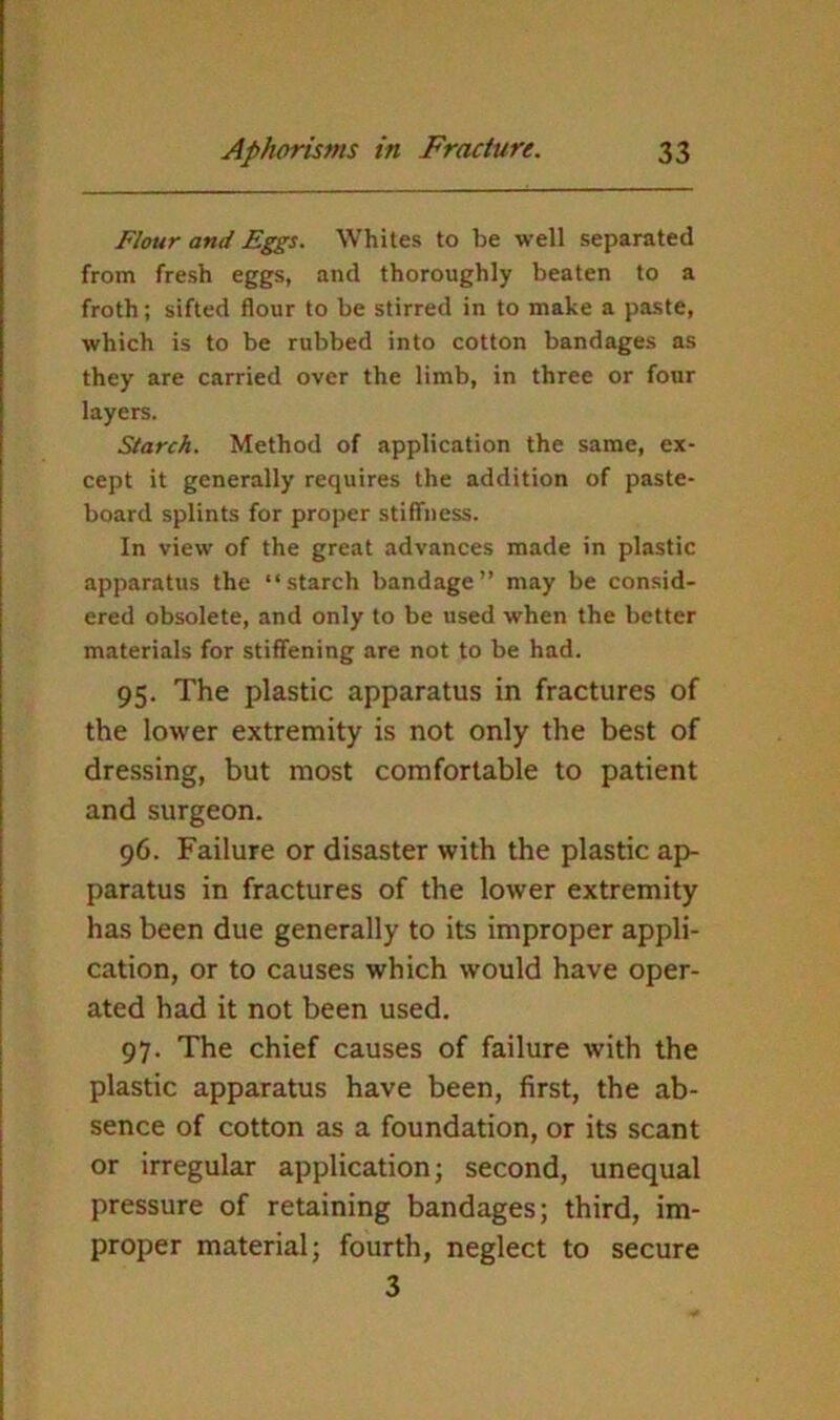 Flour and Eggs. Whites to be well separated from fresh eggs, and thoroughly beaten to a froth; sifted flour to be stirred in to make a paste, which is to be rubbed into cotton bandages as they are carried over the limb, in three or four layers. Starch. Method of application the same, ex- cept it generally requires the addition of paste- board splints for proper stiffness. In view of the great advances made in plastic apparatus the “starch bandage” may be consid- ered obsolete, and only to be used when the better materials for stiffening are not to be had. 95. The plastic apparatus in fractures of the lower extremity is not only the best of dressing, but most comfortable to patient and surgeon. 96. Failure or disaster with the plastic ap- paratus in fractures of the lower extremity has been due generally to its improper appli- cation, or to causes which would have oper- ated had it not been used. 97. The chief causes of failure with the plastic apparatus have been, first, the ab- sence of cotton as a foundation, or its scant or irregular application; second, unequal pressure of retaining bandages; third, im- proper material; fourth, neglect to secure 3