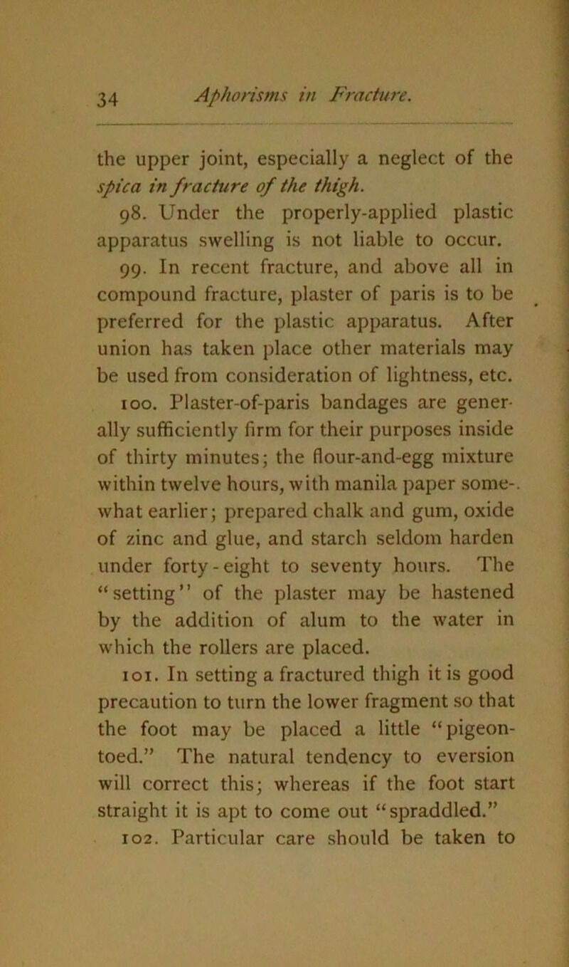 the upper joint, especially a neglect of the spica in fracture of the thigh. 98. Under the properly-applied plastic apparatus swelling is not liable to occur. 99. In recent fracture, and above all in compound fracture, plaster of paris is to be preferred for the plastic apparatus. After union has taken place other materials may be used from consideration of lightness, etc. 100. Plaster-of-paris bandages are gener- ally sufficiently firm for their purposes inside of thirty minutes; the flour-and-egg mixture within twelve hours, with manila paper some-, what earlier; prepared chalk and gum, oxide of zinc and glue, and starch seldom harden under forty-eight to seventy hours. The “setting” of the plaster may be hastened by the addition of alum to the water in which the rollers are placed. 101. In setting a fractured thigh it is good precaution to turn the lower fragment so that the foot may be placed a little “pigeon- toed.” The natural tendency to eversion will correct this; whereas if the foot start straight it is apt to come out “spraddled.” 102. Particular care should be taken to