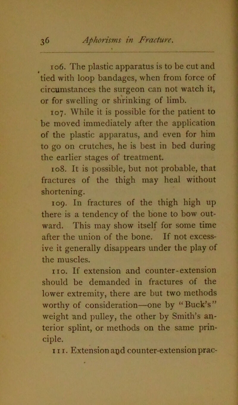 106. The plastic apparatus is to be cut and tied with loop bandages, when from force of circumstances the surgeon can not watch it, or for swelling or shrinking of limb. 107. While it is possible for the patient to be moved immediately after the application of the plastic apparatus, and even for him to go on crutches, he is best in bed during the earlier stages of treatment. 108. It is possible, but not probable, that fractures of the thigh may heal without shortening. 109. In fractures of the thigh high up there is a tendency of the bone to bow out- ward. This may show itself for some time after the union of the bone. If not excess- ive it generally disappears under the play of the muscles. no. If extension and counter-extension should be demanded in fractures of the lower extremity, there are but two methods worthy of consideration—one by “Buck’s” weight and pulley, the other by Smith’s an- terior splint, or methods on the same prin- ciple. III. Extensionapdcounter-extensionprac-