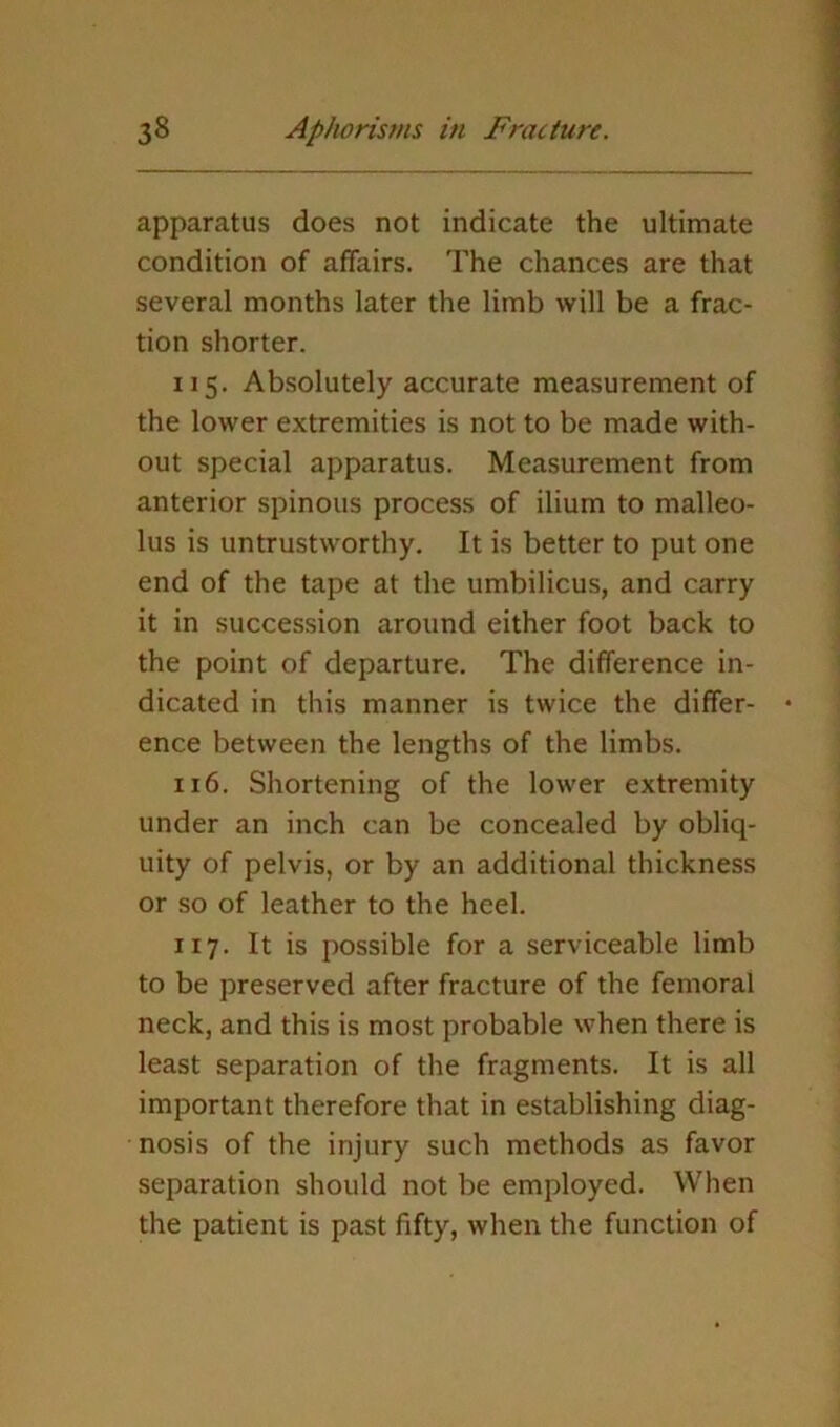 apparatus does not indicate the ultimate condition of affairs. The chances are that several months later the limb will be a frac- tion shorter. 115. Absolutely accurate measurement of the lower extremities is not to be made with- out special apparatus. Measurement from anterior spinous process of ilium to malleo- lus is untrustworthy. It is better to put one end of the tape at the umbilicus, and carry it in succession around either foot back to the point of departure. The difference in- dicated in this manner is twice the differ- ence between the lengths of the limbs. 116. Shortening of the lower extremity under an inch can be concealed by obliq- uity of pelvis, or by an additional thickness or so of leather to the heel. 117. It is possible for a serviceable limb to be preserved after fracture of the femoral neck, and this is most probable when there is least separation of the fragments. It is all important therefore that in establishing diag- nosis of the injury such methods as favor separation should not be employed. When the patient is past fifty, when the function of