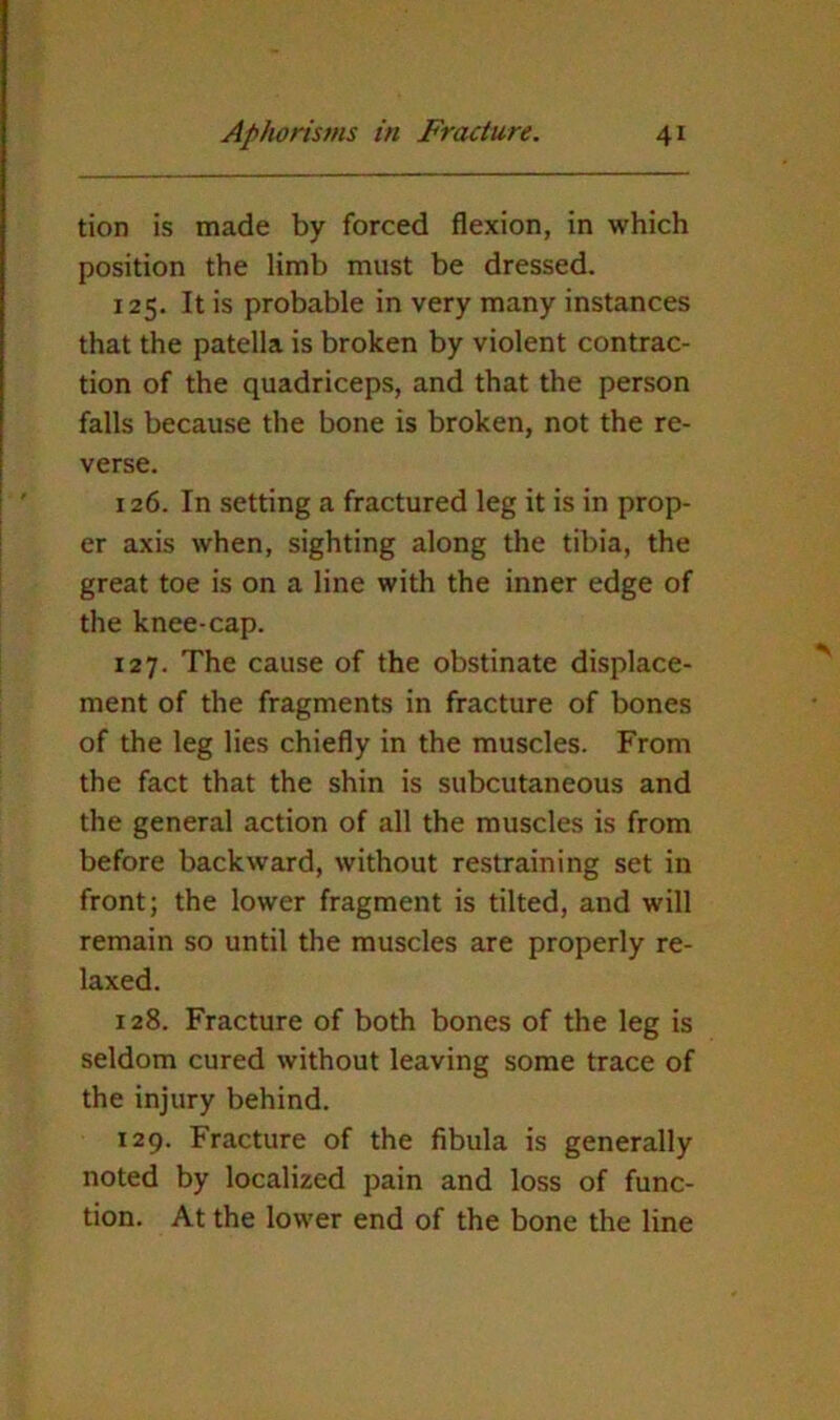 tion is made by forced flexion, in which position the limb must be dressed. 125. It is probable in very many instances that the patella is broken by violent contrac- tion of the quadriceps, and that the person falls because the bone is broken, not the re- verse. 126. In setting a fractured leg it is in prop- er axis when, sighting along the tibia, the great toe is on a line with the inner edge of the knee-cap. 127. The cause of the obstinate displace- ment of the fragments in fracture of bones of the leg lies chiefly in the muscles. From the fact that the shin is subcutaneous and the general action of all the muscles is from before backward, without restraining set in front; the lower fragment is tilted, and will remain so until the muscles are properly re- laxed. 128. Fracture of both bones of the leg is seldom cured without leaving some trace of the injury behind. 129. Fracture of the fibula is generally noted by localized pain and loss of func- tion. At the lower end of the bone the line