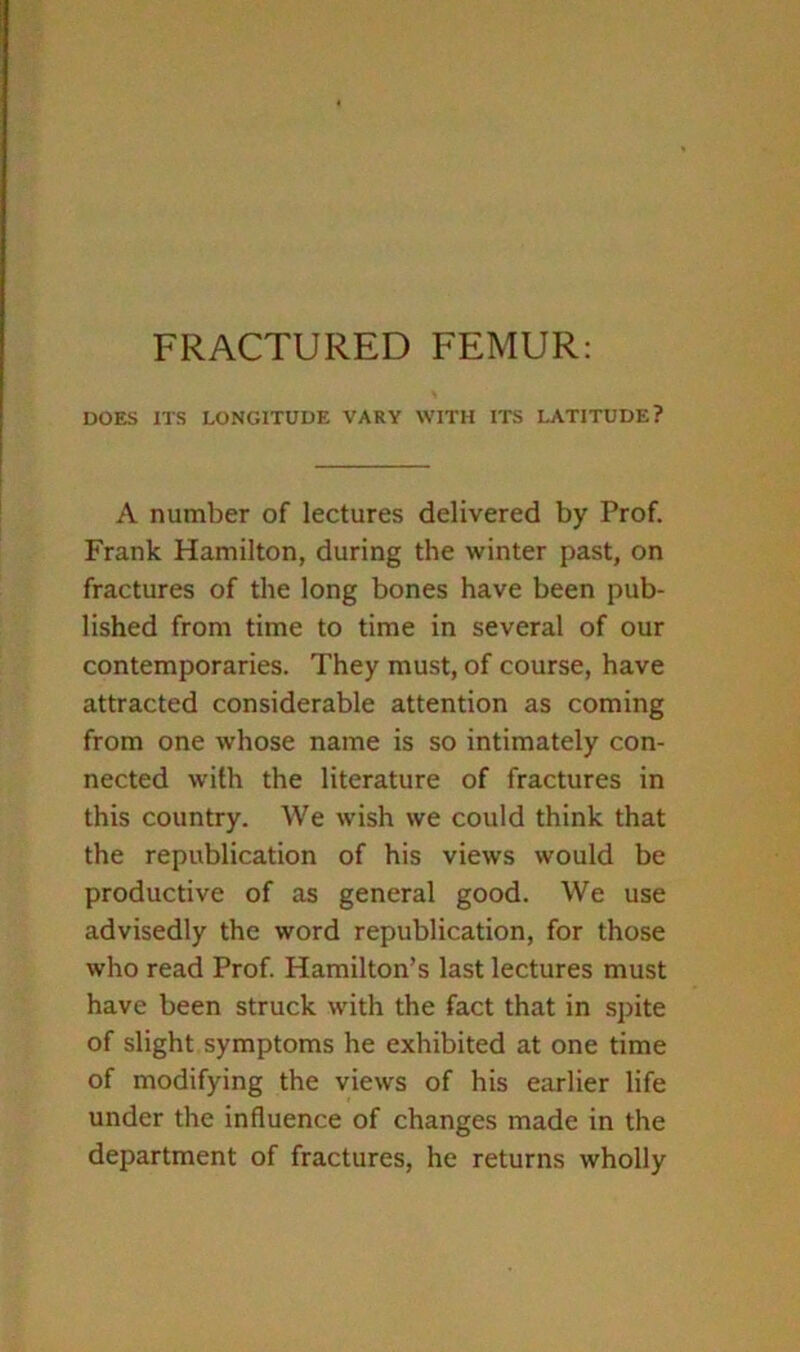 FRACTURED FEMUR; DOES ITS LONGITUDE VARY WITH ITS LATITUDE? A number of lectures delivered by Prof. Frank Hamilton, during the winter past, on fractures of the long bones have been pub- lished from time to time in several of our contemporaries. They must, of course, have attracted considerable attention as coming from one whose name is so intimately con- nected with the literature of fractures in this country. We wish we could think that the republication of his views would be productive of as general good. We use advisedly the word republication, for those who read Prof. Hamilton’s last lectures must have been struck with the fact that in spite of slight symptoms he exhibited at one time of modifying the views of his earlier life under the influence of changes made in the department of fractures, he returns wholly