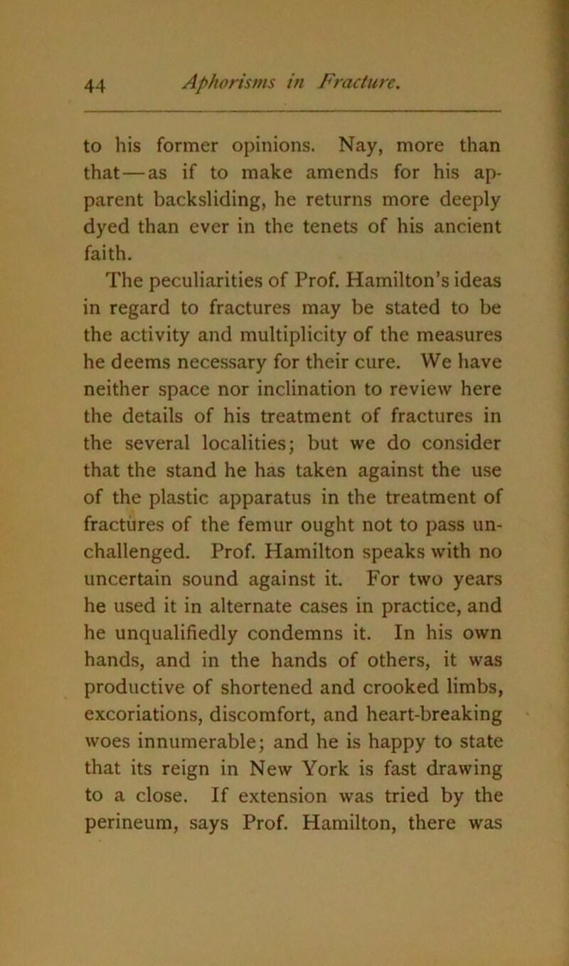 to his former opinions. Nay, more than that — as if to make amends for his ap- parent backsliding, he returns more deeply dyed than ever in the tenets of his ancient faith. The peculiarities of Prof. Hamilton’s ideas in regard to fractures may be stated to be the activity and multiplicity of the measures he deems necessary for their cure. We have neither space nor inclination to review here the details of his treatment of fractures in the several localities; but we do consider that the stand he has taken against the use of the plastic apparatus in the treatment of fractures of the femur ought not to pass un- challenged. Prof. Hamilton speaks with no uncertain sound against it. For two years he used it in alternate cases in practice, and he unqualifiedly condemns it. In his own hands, and in the hands of others, it was productive of shortened and crooked limbs, excoriations, discomfort, and heart-breaking woes innumerable; and he is happy to state that its reign in New York is fast drawing to a close. If extension was tried by the perineum, says Prof. Hamilton, there was