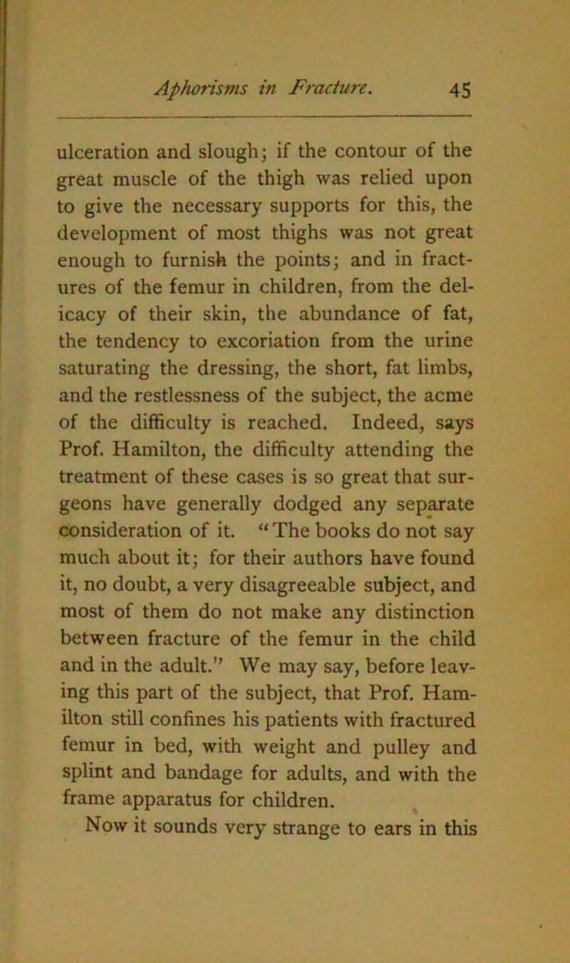 ulceration and slough; if the contour of the great muscle of the thigh was relied upon to give the necessary supports for this, the development of most thighs was not great enough to furnish the points; and in fract- ures of the femur in children, from the del- icacy of their skin, the abundance of fat, the tendency to excoriation from the urine saturating the dressing, the short, fat limbs, and the restlessness of the subject, the acme of the difficulty is reached. Indeed, says Prof. Hamilton, the difficulty attending the treatment of these cases is so great that sur- geons have generally dodged any separate consideration of it. “ The books do not say much about it; for their authors have found it, no doubt, a very disagreeable subject, and most of them do not make any distinction between fracture of the femur in the child and in the adult.” We may say, before leav- ing this part of the subject, that Prof. Ham- ilton still confines his patients with fractured femur in bed, with weight and pulley and splint and bandage for adults, and with the frame apparatus for children. Now it sounds very strange to ears in this