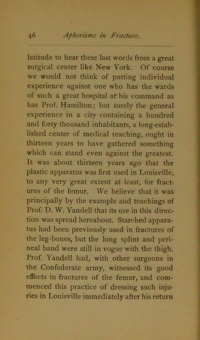 latitude to hear these last words from a great surgical center like New York. Of course we would not think of putting individual experience against one who has the wards of such a great hospital at his command as has Prof. Hamilton; but surely the general experience in a city containing a hundred and forty thousand inhabitants, a long-estab- lished center of medical teaching, ought in thirteen years to have gathered something which can stand even against the greatest. It was about thirteen years ago that the plastic apparatus was first used in Louisville, to any very great extent at least, for fract- ures of the femur. We believe that it was principally by the example and teachings of Prof. D. W. Yandell that its use in this direc- tion was spread hereabout. Starched appara- tus had been previously used in fractures of the leg-bones, but the long splint and peri- neal band were still in vogue with the thigh. Prof. Yandell had, with other surgeons in the Confederate army, witnessed its good effects in fractures of the femur, and com- menced this practice of dressing such inju- ries in Louisville immediately after his return