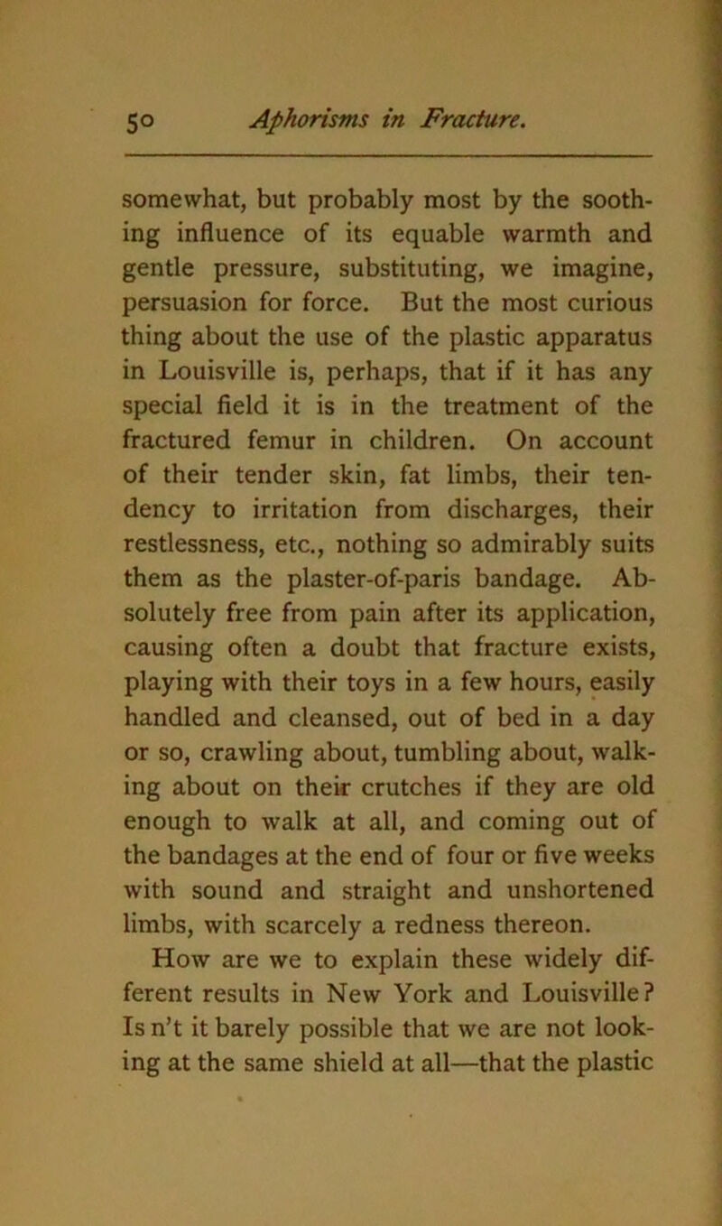 somewhat, but probably most by the sooth- ing influence of its equable warmth and gentle pressure, substituting, we imagine, persuasion for force. But the most curious thing about the use of the plastic apparatus in Louisville is, perhaps, that if it has any special field it is in the treatment of the fractured femur in children. On account of their tender skin, fat limbs, their ten- dency to irritation from discharges, their restlessness, etc., nothing so admirably suits them as the plaster-of-paris bandage. Ab- solutely free from pain after its application, causing often a doubt that fracture exists, playing with their toys in a few hours, easily handled and cleansed, out of bed in a day or so, crawling about, tumbling about, walk- ing about on their crutches if they are old enough to walk at all, and coming out of the bandages at the end of four or five weeks with sound and straight and unshortened limbs, with scarcely a redness thereon. How are we to explain these widely dif- ferent results in New York and Louisville? Is n’t it barely possible that we are not look- ing at the same shield at all—that the plastic