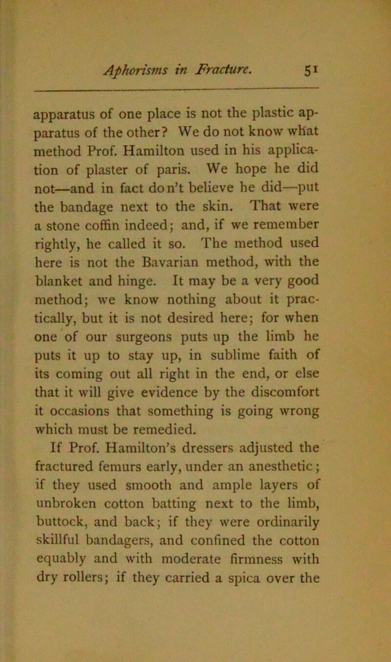 apparatus of one place is not the plastic ap- paratus of the other? We do not know what method Prof. Hamilton used in his applica- tion of plaster of paris. We hope he did not—and in fact do n’t believe he did—put the bandage next to the skin. That were a stone coffin indeed; and, if we remember rightly, he called it so. The method used here is not the Bavarian method, with the blanket and hinge. It may be a very good method; we know nothing about it prac- tically, but it is not desired here; for when one of our surgeons puts up the limb he puts it up to stay up, in sublime faith of its coming out all right in the end, or else that it will give evidence by the discomfort it occasions that something is going wrong which must be remedied. If Prof. Hamilton’s dressers adjusted the fractured femurs early, under an anesthetic; if they used smooth and ample layers of unbroken cotton batting next to the limb, buttock, and back; if they were ordinarily skillful bandagers, and confined the cotton equably and with moderate firmness with dry rollers; if they carried a spica over the