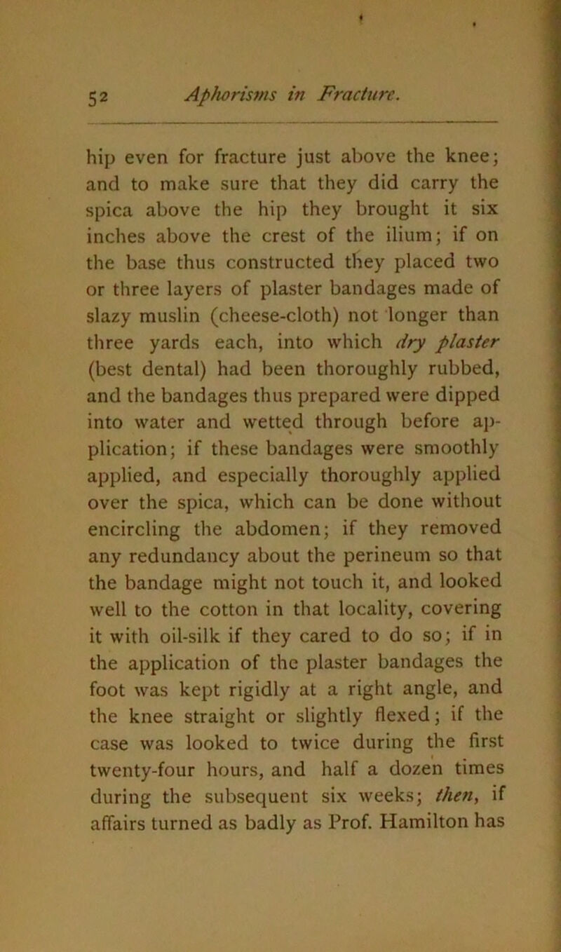 hip even for fracture just above the knee; and to make sure that they did carry the spica above the hip they brought it six inches above the crest of the ilium; if on the base thus constructed they placed two or three layers of plaster bandages made of slazy muslin (cheese-cloth) not longer than three yards each, into which dry plaster (best dental) had been thoroughly rubbed, and the bandages thus prepared were dipped into water and wetted through before aj)- plication; if these bandages were smoothly applied, and especially thoroughly applied over the spica, which can be done without encircling the abdomen; if they removed any redundancy about the perineum so that the bandage might not touch it, and looked well to the cotton in that locality, covering it with oil-silk if they cared to do so; if in the application of the plaster bandages the foot was kept rigidly at a right angle, and the knee straight or slightly flexed; if the case was looked to twice during the first twenty-four hours, and half a dozen times during the subsequent six weeks; the7t, if affairs turned as badly as Prof. Hamilton has
