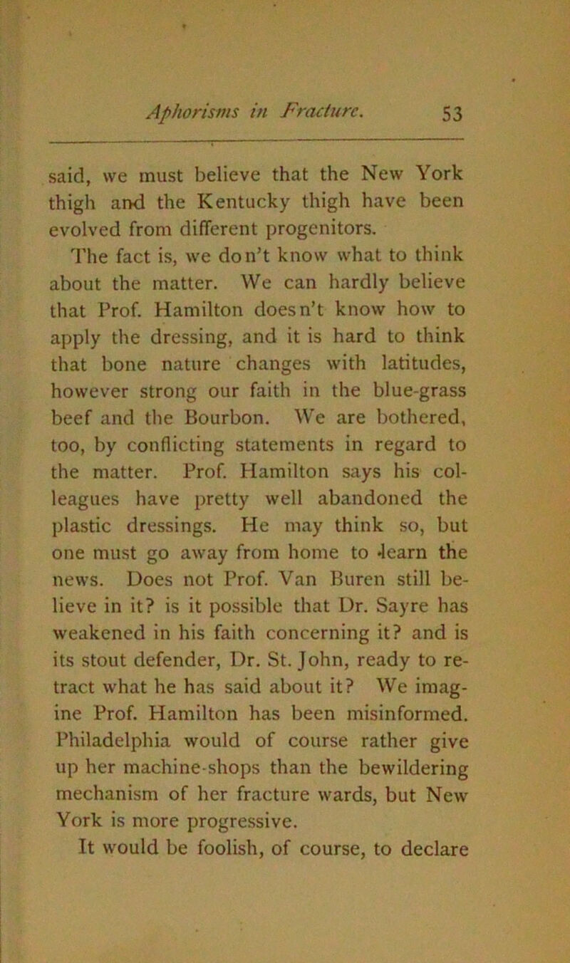said, we must believe that the New York thigh aixi the Kentucky thigh have been evolved from different progenitors. The fact is, we don’t know what to think about the matter. We can hardly believe that Prof. Hamilton doesn’t know how to apply the dressing, and it is hard to think that bone nature changes with latitudes, however strong our faith in the blue-grass beef and the Bourbon. We are bothered, too, by conflicting statements in regard to the matter. Prof. Hamilton says his col- leagues have pretty well abandoned the plastic dressings. He may think so, but one must go away from home to Jearn the news. Does not Prof. Van Buren still be- lieve in it? is it possible that Dr. Sayre has weakened in his faith concerning it? and is its stout defender. Dr. St. John, ready to re- tract what he has said about it? We imag- ine Prof. Hamilton has been misinformed. Philadelphia would of course rather give up her machine-shops than the bewildering mechanism of her fracture wards, but New York is more progressive. It would be foolish, of course, to declare