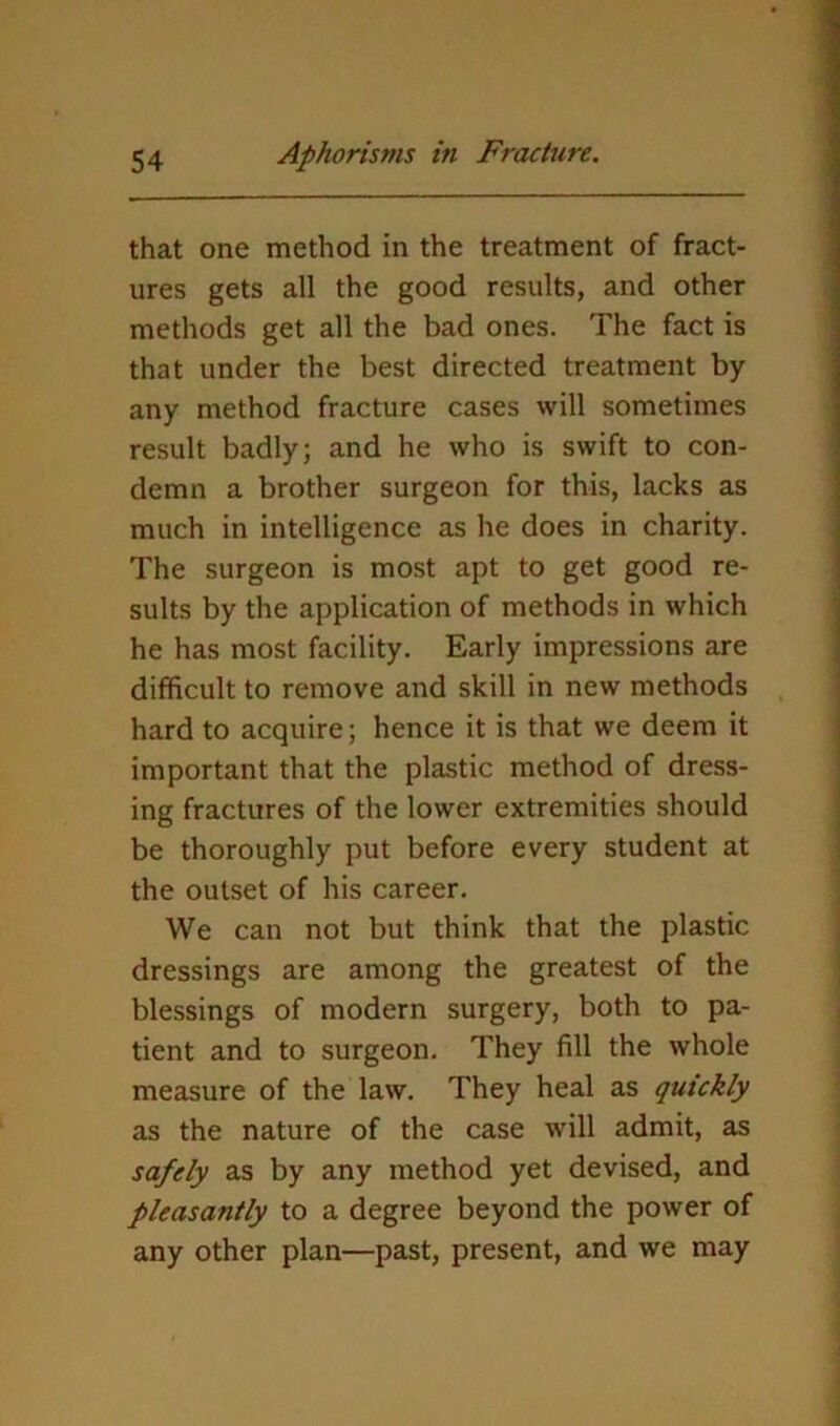 that one method in the treatment of fract- ures gets all the good results, and other methods get all the bad ones. The fact is that under the best directed treatment by any method fracture cases will sometimes result badly; and he who is swift to con- demn a brother surgeon for this, lacks as much in intelligence as he does in charity. The surgeon is most apt to get good re- sults by the application of methods in which he has most facility. Early impressions are difficult to remove and skill in new methods hard to acquire; hence it is that we deem it important that the plastic method of dress- ing fractures of the lower extremities should be thoroughly put before every student at the outset of his career. We can not but think that the plastic dressings are among the greatest of the blessings of modern surgery, both to pa- tient and to surgeon. They fill the whole measure of the law. They heal as quickly as the nature of the case will admit, as safely as by any method yet devised, and pleasantly to a degree beyond the power of any other plan—past, present, and we may