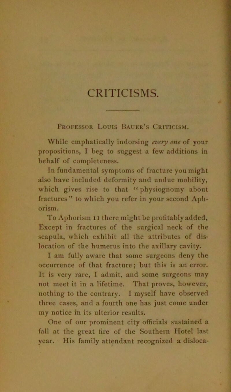 CRITICISMS. Professor Louis IUuer’s Criticism. While emphatically indorsing everyone of your propositions, I beg to suggest a few additions in behalf of completeness. In fundamental symptoms of fracture you might also have included deformity and undue mobility, which gives rise to that “ physiognomy about fractures” to which you refer in your second Aph- orism. To Aphorism 11 there might be profitably added. Except in fractures of the surgical neck of the scapula, which exhibit all the attributes of dis- location of the humerus into the axillary cavity. I am fully aware that some surgeons deny the occurrence of that fracture; but this is an error. It is very rare, I admit, and .some surgeons may not meet it in a lifetime. That proves, however, nothing to the contrary. I myself have observed three cases, and a fourth one has just come under my notice in its ulterior results. One of our prominent city officials sustained a fall at the great fire of the Southern Hotel last year. Ilis family attendant recognized a disloca-