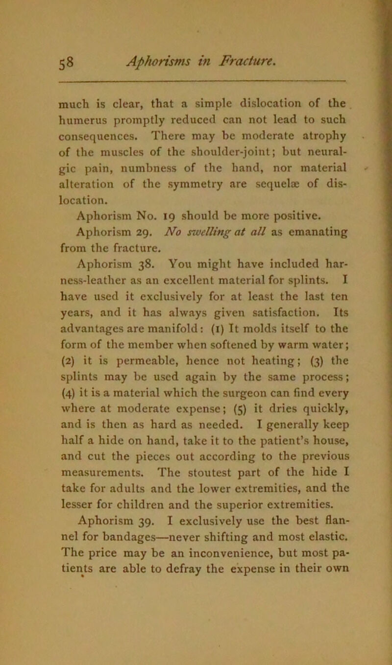 much is clear, that a simple dislocation of the humerus promptly reduced can not lead to such consequences. There may be moderate atrophy of the muscles of the shoulder-joint; but neural- gic pain, numbness of the hand, nor material alteration of the symmetry are sequelae of dis- location. Aphorism No. 19 should be more positive. Aphorism 29. No swelling at all as emanating from the fracture. Aphorism 38. You might have included har- ness-leather as an excellent material for splints. I have used it exclusively for at least the last ten years, and it has always given satisfaction. Its advantages are manifold: (i) It molds itself to the form of the member when softened by warm water; (2) it is permeable, hence not heating; (3) the splints may be used again by the same process; (4) it is a material which the surgeon can find every where at moderate expense; (5) it dries quickly, and is then as hard as needed. I generally keep half a hide on hand, take it to the patient’s house, and cut the pieces out according to the previous measurements. The stoutest part of the hide I take for adults and the lower extremities, and the lesser for children and the superior extremities. Aphorism 39. I exclusively use the best flan- nel for bandages—never shifting and most elastic. The price may be an inconvenience, but most pa- tients are able to defray the expense in their own
