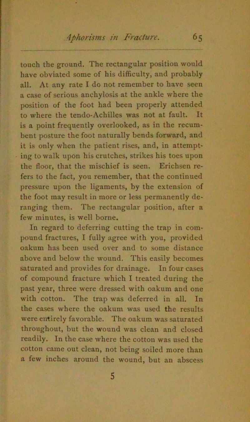 touch the ground. The rectangular position would have obviated some of his difficulty, and probably all. At any rate I do not remember to have seen a case of serious anchylosis at the ankle where the position of the foot had been properly attended to where the tendo-Achilles was not at fault. It is a point frequently overlooked, as in the recum- bent posture the foot naturally bends forward, and it is only when the patient rises, and, in attempt- ing to walk upon his crutches, strikes his toes upon the floor, that the mischief is seen. Erichsen re- fers to the fact, you remember, that the continued pressure upon the ligaments, by the extension of the foot may result in more or less permanently de- ranging them. The rectangular position, after a few minutes, is well borne. In regard to deferring cutting the trap in com- pound fractures, I fully agree with you, provided oakum has been used over and to some distance above and below the wound. This easily becomes saturated and provides for drainage. In four cases of compound fracture which I treated during the past year, three were dressed with oakum and one with cotton. The trap was deferred in all. In the cases where the oakum was used the results were entirely favorable. The oakum was saturated throughout, but the wound was clean and closed readily. In the case where the cotton was used the cotton came out clean, not being soiled more than a few inches around the wound, but an abscess 5
