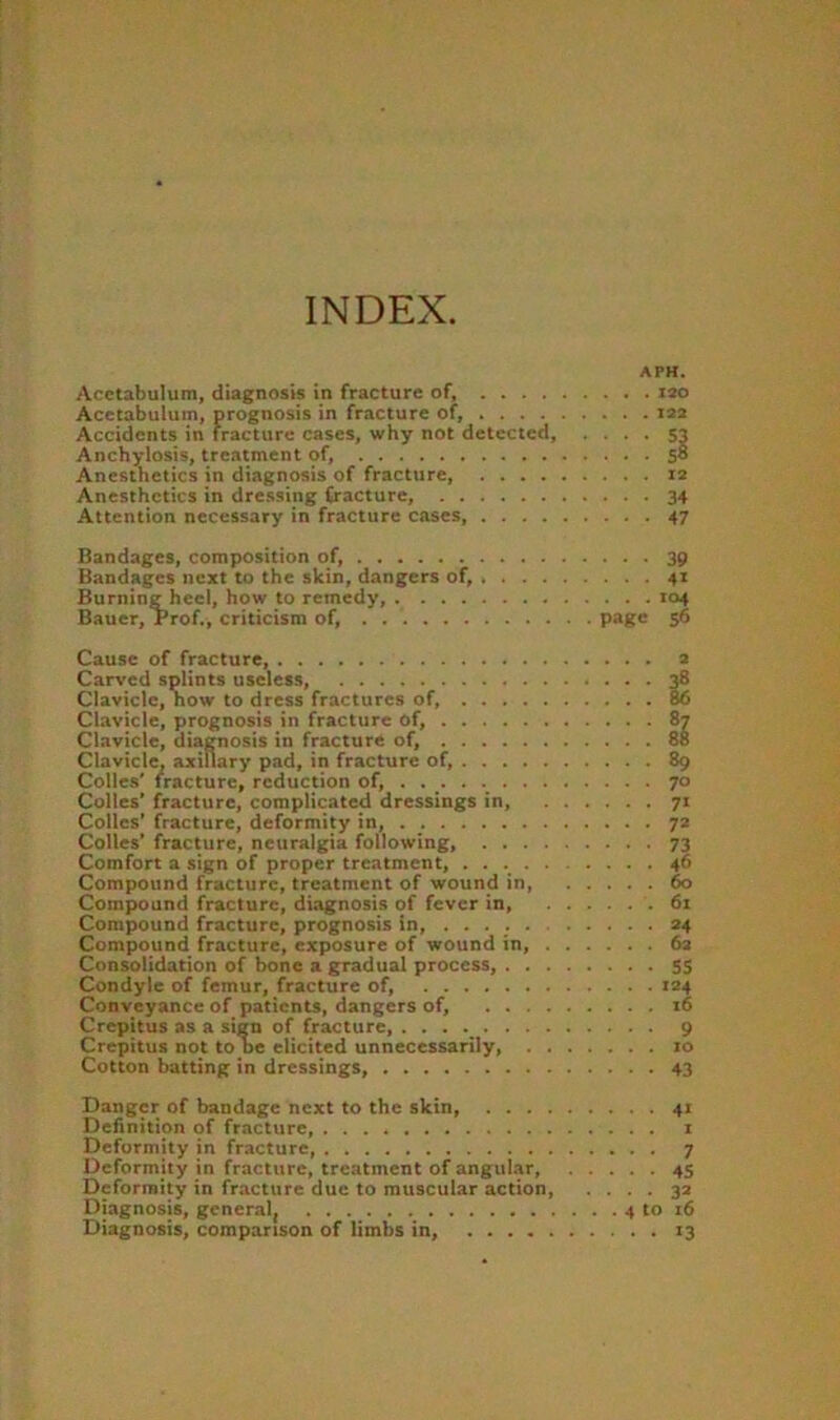 INDEX APH. Acetabulum, diagnosis in fracture of, lao Acetabulum, prognosis in fracture of, laa Accidents in fracture cases, why not detected Anchylosis, treatment of, 58 Anesthetics in diagnosis of fracture 12 Anesthetics in dressing fracture, 34 Attention necessary in fracture cases, 47 Bandages, composition of, 39 Bandages next to the skin, dangers of, 41 Burning heel, how to remedy, 104 Bauer, Prof., criticism of, P*Ke 5^ Cause of fracture, Carved splints useless, Clavicle, how to dress fractures of, . . . . Clavicle, prognosis in fracture of, Clavicle, diagnosis in fracture of, Clavicle, axillary pad, in fracture of, ... . Colle.s' fracture, reduction of, ...... . Colles’ fracture, complicated dressings in, Colles’ fracture, deformity in, Colies’ fracture, neuralgia following, . . . Comfort a sign of proper treatment, .... Compound fracture, treatment of wound in. Compound fracture, diagnosis of fever in. Compound fracture, prognosis in, ..... Compound fracture, exposure of wound in. Consolidation of bone a gradual process, . . Condyle of femur, fracture of, Conveyance of patients, dangers of, ... Crepitus as a sign of fracture, ..... . . Crepitus not tone elicited unnecessarily, . Cotton batting in dressings, a II 89 70 71 7* 73 46 60 61 24 62 5S 124 16 9 10 43 Danger of bandage next to the skin, 41 Definition of fracture i Deformity in fracture, 7 Deformity in fracture, treatment of angular, 45 Deformity in fracture due to muscular action, .... 32 Diagnosis, general, 4 to 16 Diagnosis, comparison of limbs in, 13