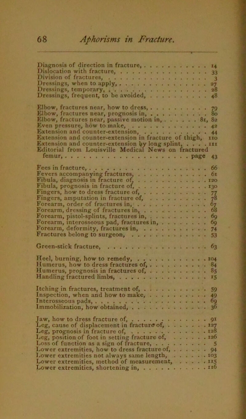 Diagnosis of direction in fracture, 14 Dislocation with fracture, 33 Division of fractures, 3 Dressings, when to apply, 27 Dressings, temporary 28 Dressings, frequent, to be avoided, 48 Elbow, fractures near, how to dress, 79 Elbow, fractures near, prognosis in, 80 Elbow, fractures near, passive motion in, 81, 82 Even pressure, how to make, 42 Extension and counter-extension, 44 Extension and counter-extension in fracture of thigh, 110 Extension and counter-extension W long splint iii Editorial from Louisville Medical News on fractured femur, 43 Fees in fracture, Fevers accompanying fractures Fibula, diagnosis in fracture ai, ... . Fibula, prognosis in fracture of, ... . Fingers, how to dress fracture of, . . . Fingers, amputation in fracture of, . . Forearm, order of fractures in, .... Forearm, dressing of fractures in, . . . Forearm, pistol-splints, fractures in, . . Forearm, interosseous pad, fractures in. Forearm, deformity, fractures in, ... Fractures belong to surgeon, 66 61 120 130 67 68 69 74 53 Green-stick fracture 63 Heel, burning, how to remedy, 104 Humerus, how to dress fractures of, 84 Humerus, prognosis in fractures of, 8$ Handling fractured limbs, 15 Itching in fractures, treatment of, S9 Inspection, when and how to make, 49 Interosseous pads, 69 Immobilization, how obtained, 3“ {aw, how to dress fracture of, .eg, cause of displacement in fracturffof, . Leg, prognosis in fracture of, Leg, position of foot in setting fracture of. Loss of function as a sign of fracture, . . . Lower extremities, how to dress fracture of. Lower extremities not always same length. Lower extremities, method of measurement. Lower extremities, shortening in, 9* LI xa6 5 94 103 115 116