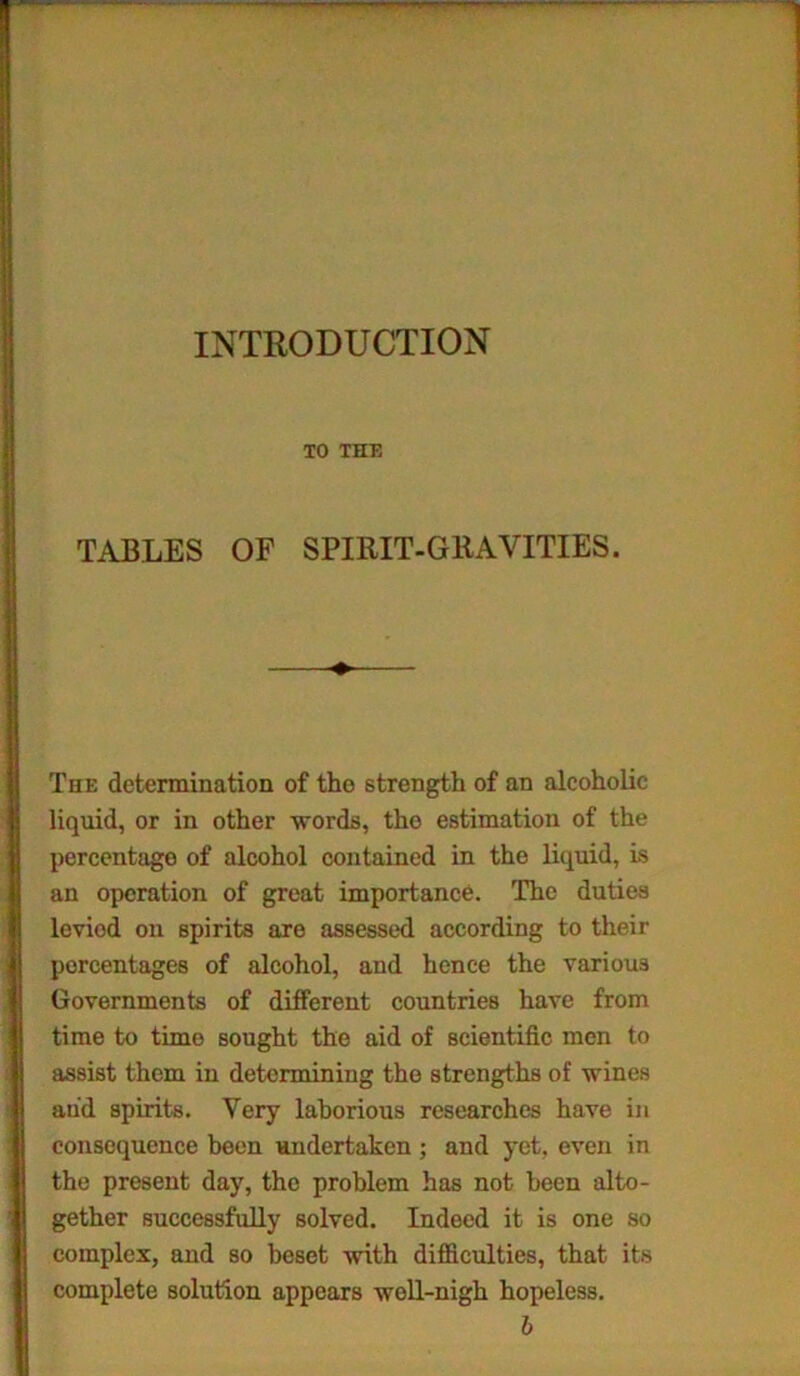 INTRODUCTION TO THE TABLES OF SPIRIT-GRAVITIES. !The determination of tho strength of an alcoholic liquid, or in other words, tho estimation of the percentage of alcohol contained in the liquid, is an operation of great importance. The duties leviod on spirits are assessed according to their percentages of alcohol, and hence the various Governments of different countries have from time to time sought the aid of scientific men to assist them in determining the strengths of wines and spirits. Very laborious researches have in consequence been undertaken ; and yet, even in the present day, the problem has not been alto- i gether successfully solved. Indeed it is one so complex, and so beset with difficulties, that its complete solution appears well-nigh hopeless. b