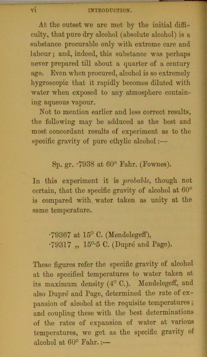 At the outset we are met by the initial diffi- culty, that pure dry alcohol (absolute alcohol) is a substance procurable only with extreme care and labour; and, indeed, this substance was perhaps never prepared till about a quarter of a century ago. Even when procured, alcohol is so extremely hygroscopic that it rapidly becomes diluted with water when exposed to any atmosphere contain- ing aqueous vapour. Not to mention earlier and less correct results, the following may be adduced as the best and most concordant results of experiment as to the specific gravity of pure ethylic alcohol:— Sp. gr. #7938 at 60° Fahr. (Fownes). In this experiment it is probable, though not certain, that the specific gravity of alcohol at 60° is compared with, water taken as unity at the same temperature. •79367 at 15° C. (Mondelegeff), *79317 „ 150,5 C. (Dupre and Page). These figures refer the specific gravity of alcohol at the specified temperatures to water taken at its maximum density (4° C.). Mendelegeff, and also Dupre and Page, determined the rate of ex- pansion of alcohol at the requisite temperatures; and coupling these with the best determinations of the rates of expansion of water at various temperatures, we get as the specific gravity of alcohol at 60° Fahr.:—