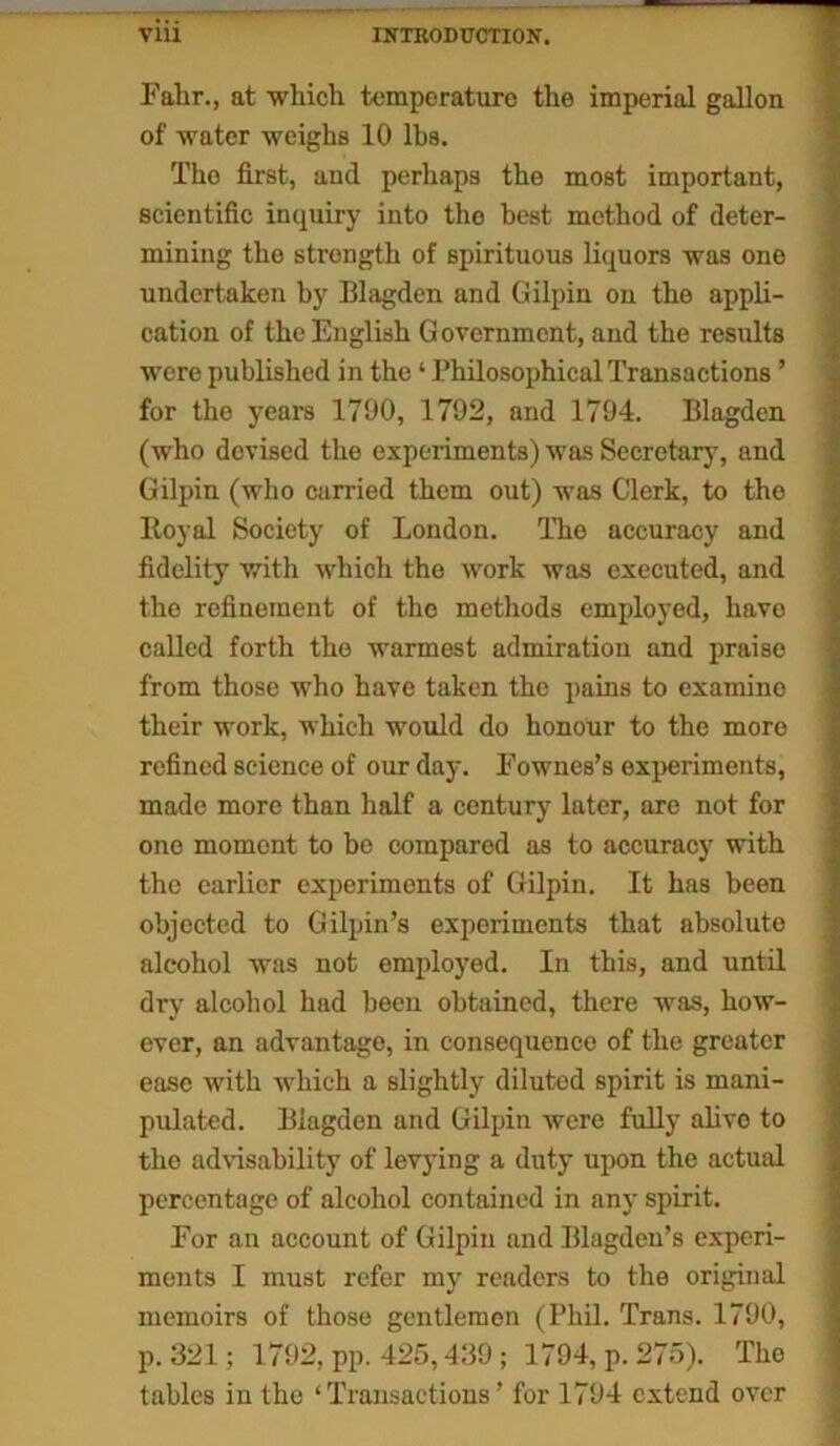 Falir., at which temperature the imperial gallon of water weighs 10 lbs. Tho first, and perhaps the most important, scientific inquiry into tho best method of deter- mining the strength of spirituous liquors was one undertaken by Iilagden and Gilpin on the appli- cation of the English Government, and the results were published in the ‘ Philosophical Transactions ’ for the years 1790, 1792, and 1794. Blagdcn (who devised the experiments) was Secretary, and Gilpin (who carried them out) was Clerk, to tho ltoyal Society of London. The accuracy and fidelity with which the work was executed, and tho refinement of the methods employed, have called forth the warmest admiration and praise from those who have taken the pains to examine their work, which would do honour to the more refined science of our day. Fownes’s experiments, made more than half a century later, are not for one moment to be compared as to accuracy with the earlier experiments of Gilpin. It has been objected to Gilpin’s experiments that absolute alcohol was not employed. In this, and until dry alcohol had been obtained, there was, how- ever, an advantage, in consequence of the greater ease with which a slightly diluted spirit is mani- pulated. Iilagden and Gilpin were fully alive to tho advisability of levying a duty upon the actual percentage of alcohol contained in any spirit. For an account of Gilpin and Blagden’s experi- ments I must refer my readers to the original memoirs of those gentlemen (Phil. Trans. 1790, p. 321; 1792, pp. 425,439; 1794, p. 275). Tho tables in the ‘Transactions’ for 1794 extend over