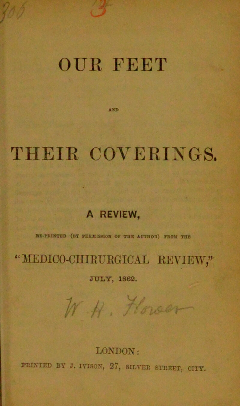OUR FEET AND THEIR COVERINGS. A REVIEW, BE-PRINTEO (BT PERMISSION OP THE AUTHOR) PROM THE “ MEDICO-CHIRTJRGICAL REVIEW,” JULY, 1862. LONDON: TIIIXTED BY J. IVISOX, 27, SILVER STREET, CITY.