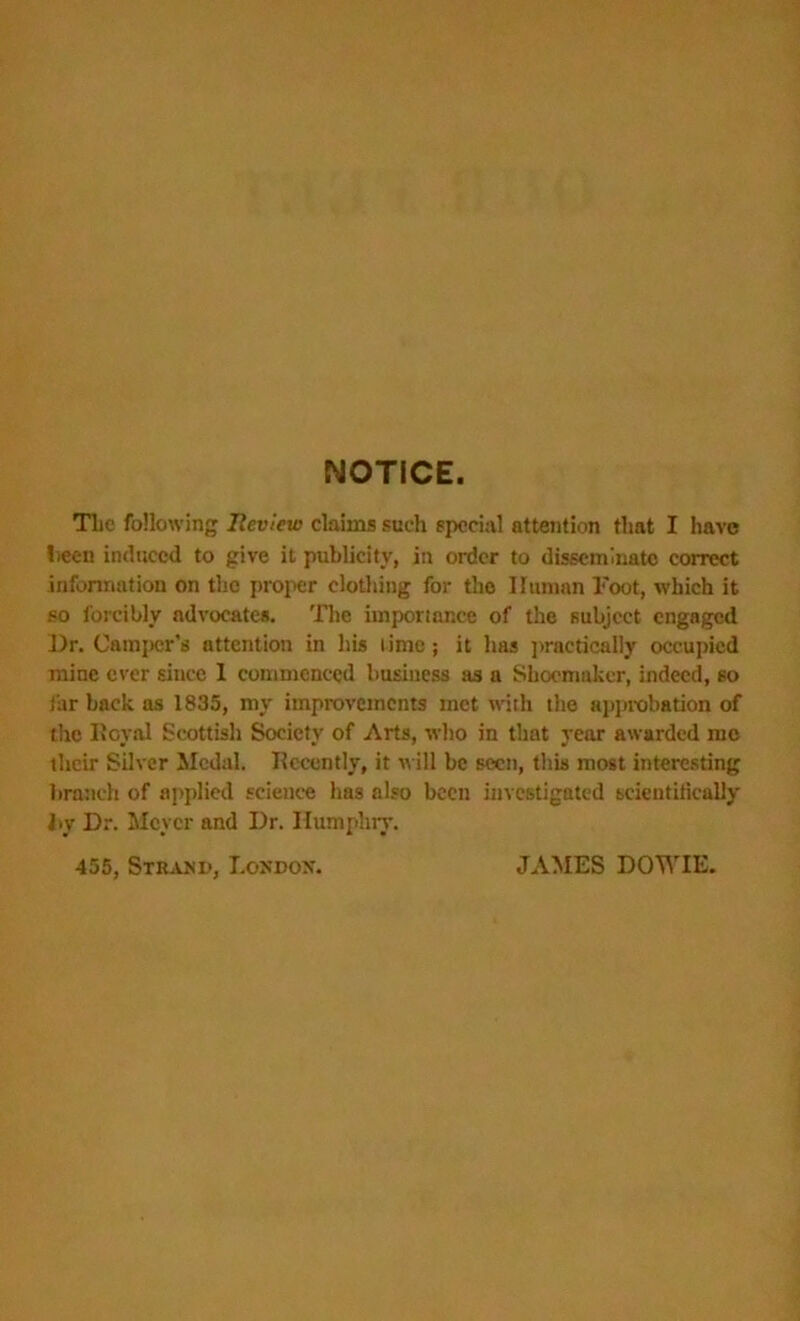 NOTICE. Tlie following Review claims such special attention that I have been induced to give it publicity, in order to disseminate correct information on the proper clothing for the Human Foot, which it so forcibly advocates. The importance of the subject engaged Dr. Camper's attention in his lime; it has practically occupied mine ever since 1 commenced business as a Shoemaker, indeed, so far back as 1835, my improvements met with the approbation of the Royal Scottish Society of Arts, who in that year awarded mo their Silver Medal. Recently, it will be seen, this most interesting branch of applied science has also been investigated scientifically by Dr. Mover and Dr. Humphry. 455, Strand, London. JAMES DOWIE.