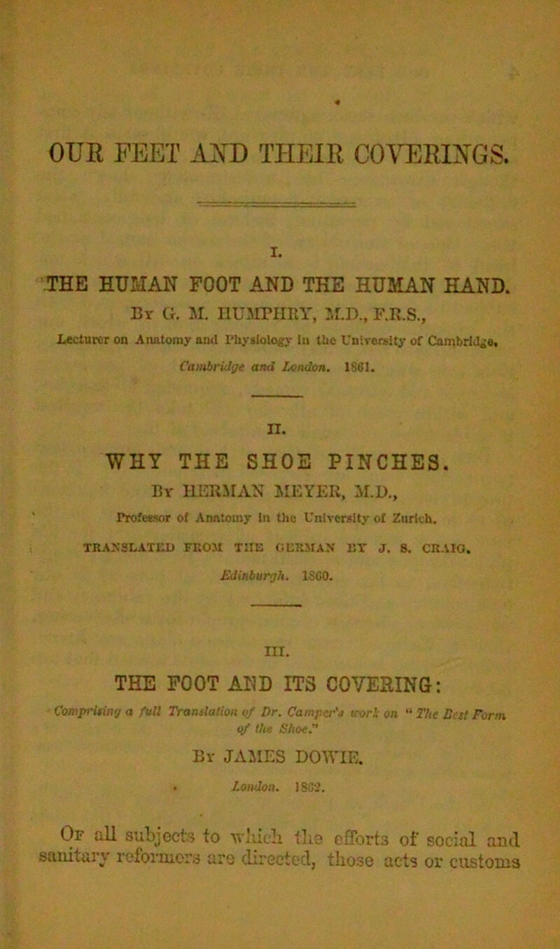 OUR FEET AND THEIR COVERINGS, i. THE HUMAN FOOT AND THE HUMAN HAND. By G. M. HUMPHRY, M.D., F.R.S., Lecturer on Anatomy and Physiology In the University of Cambridge, Cambridge and London. 1861. II. WHY THE SHOE PINCHES. By HERMAN MEYER, M.D., Professor of Anatomy In the University of Zurich. TRANSLATED FROM THE GERMAN ET J. 8. CRAIG. Edinburgh. I860. III. THE FOOT AND ITS COVERING: Comprising a full Translation of Dr. Camper's trorli on “ The Best Form of the Shoe.” By JAMES DOWIE. . London. 1862. Of all subjects to which. tlie efforts of social and sanitary reformers aro directed, those acts or customs