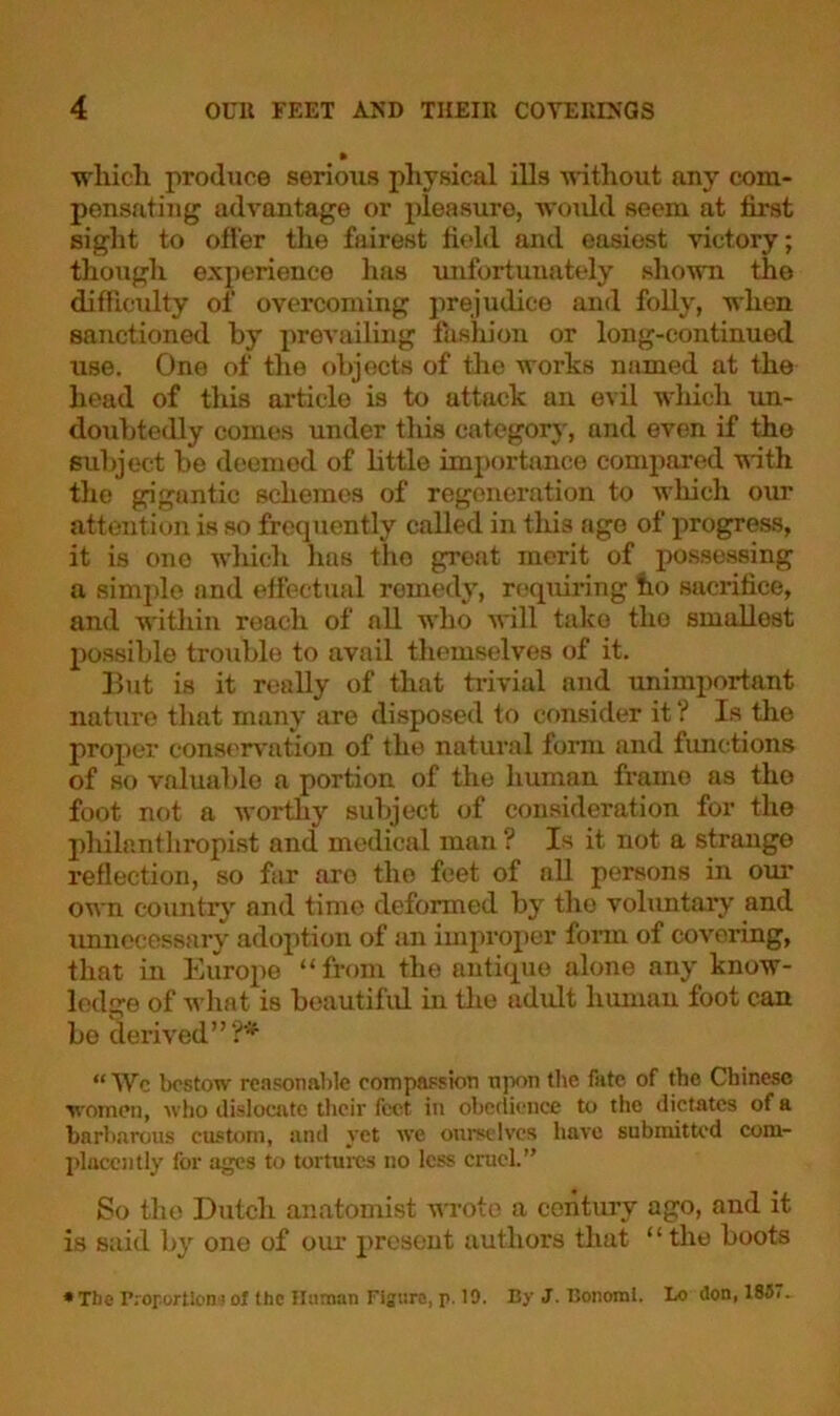 which produce serious physical ills without any com- pensating advantage or pleasure, would seem at first sight to offer the fairest field and easiest victory; though experience lias unfortunately shown the difficulty of overcoming prejudice and folly, when sanctioned by prevailing fashion or long-continued use. One of the objects of the works named at the head of this article is to attack an evil which un- doubtedly comes under this category, and even if the subject be deemed of little importance compared with the giguntic schemes of regeneration to which our attention is so frequently called in tins age of progress, it is ono which has tho great merit of possessing a simple and effectual remedy, requiring ho sacrifice, and within reach of all who will take tho smallest possible trouble to avail themselves of it. But is it really of that trivial and unimportant nature that many are disposed to consider it ? Is the proper conservation of the natural form and functions of so valuable a portion of the human frame as the foot not a worthy subject of consideration for the philanthropist and medical man ? Is it not a strange reflection, so far aro the feet of all persons in our own country and time deformed by the voluntary and unnecessary adoption of an improper form of covering, that in Europe “from the antique alone any know- ledge of what is beautiful in the adult human foot can be derived”?* “ Wc bestow reasonable compassion upon the fate of the Chinese women, who dislocate their feet in obedience to the dictates of a barbarous custom, and yet we ourselves have submitted com- placently for ages to tortures no less cruel.” So tho Dutch anatomist wrote a century ago, and it is said by one of our presont authors that “the boots •The Proportion'! ot the Unman Figure, p. 10. By J. Donomi. Lo don, 183..