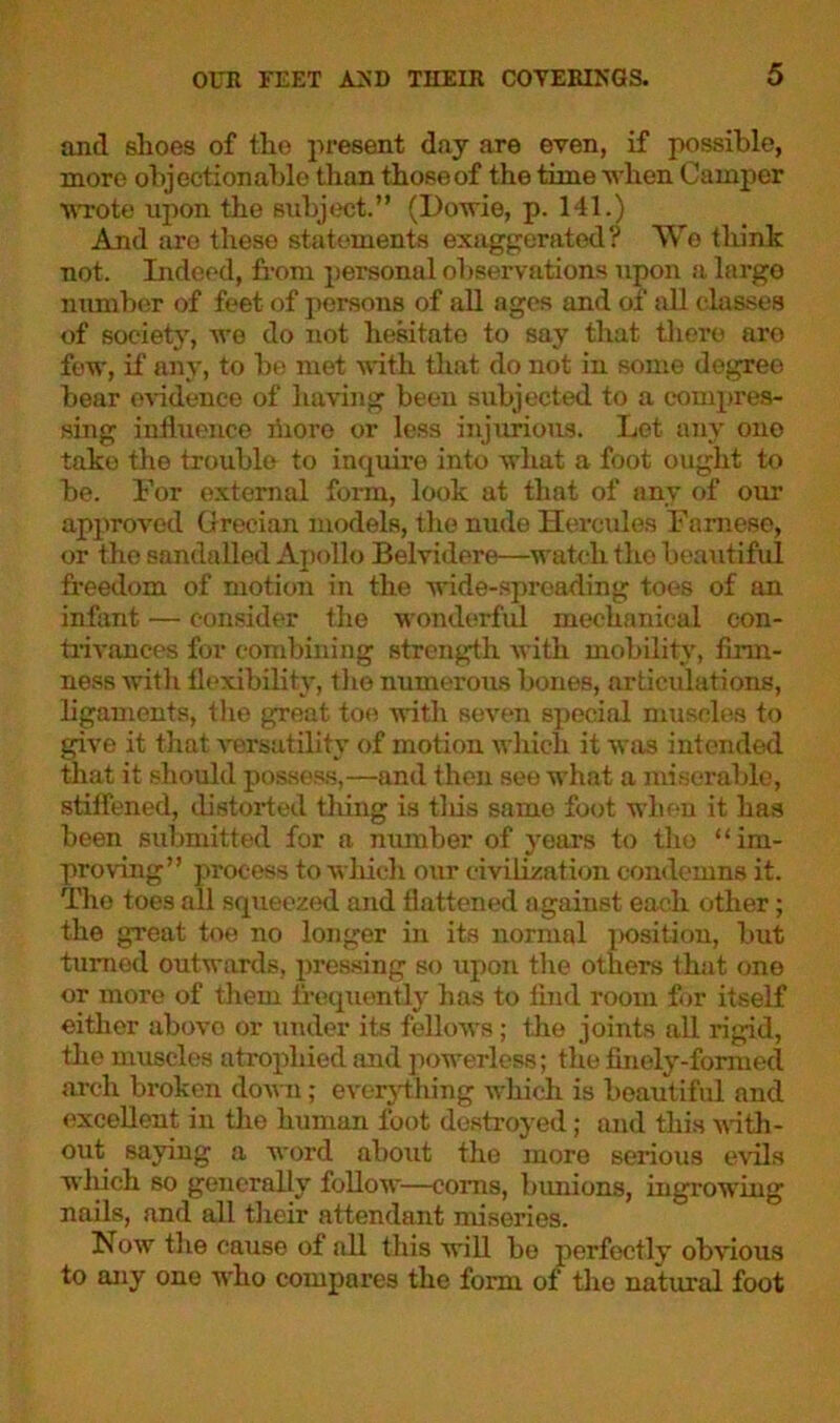 and shoes of the present day are even, if possible, more objectionable than those of the time when Camper wrote upon the subject.” (Dowie, p. 141.) And are these statements exaggerated? We think not. Indeed, from personal observations upon a largo number of feet of persons of all ages and of all classes of society, we do not hesitate to say that there aro few, if any, to be met with that do not in some degree bear evidence of having been subjected to a compres- sing influence riiore or less injurious. Let any ono take the trouble to inquire into what a foot ought to be. For external form, look at that of any of our approved Grecian models, the nude Hercules Farnese, or the sandalled Apollo Belvidere—watch tho beautiful freedom of motion in the wide-spreading toes of an infant — consider the wonderful mechanical con- trivances for combining strength with mobility, firm- ness with flexibility, the numerous bones, articulations, ligaments, the great toe with seven special muscles to give it that versatility of motion which it was intended that it should possess,—and then see what a miserable, stiffened, distorted tiling is tliis same foot when it has been submitted for a number of years to tho “im- proving” process to which our civilization condemns it. The toes all squeezed and flattened against each other; the great toe no longer in its normal position, but turned outwards, pressing so upon the others that one or more of them frequently has to find room for itself either above or under its fellows; the joints all rigid, the muscles atrophied and powerless; the finely-formed arch broken down; everything which is beautiful and excellent in the human foot destroyed; and this with- out saying a word about the more serious evils which so generally follow—corns, bunions, ingrowing nails, and all their attendant miseries. Now the cause of all this will bo perfectly obvious to any ono who compares the form of the natural foot