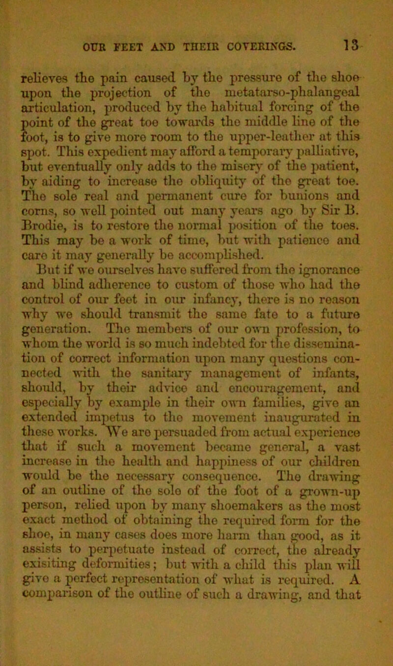 relieves the pain caused by the pressure of the shoe upon the projection of tho metatarso-phalangeal articulation, produced by the habitual forcing of the point of tho great toe towards the middle line of the foot, is to give more room to the upper-leather at this spot. This expedient may afford a temporary palliative, but eventually only adds to the misery of the patient, by aiding to increase the obliquity of tho great toe. Tho sole real and permanent cure for bunions and corns, so well pointed out many years ago by Sir 13. Brodie, is to restore the normal position of the toes. This may be a work of time, but with patience and care it may generally be accomplished. But if we ourselves havo suffered from the ignorance and blind adherence to custom of those who had the control of our feet in our infancy, there is no reason why we shoidd transmit the same fate to a future generation. The members of our own profession, to whom the world is so much indebted for the dissemina- tion of correct information upon many questions con- nected with tho sanitary management of infants, should, by their advice and encouragement, and especially by example in their own families, give an extended impetus to tho movement inaugurated in these works. We are persuaded from actual experience that if such a movement became general, a vast increase in the health and happiness of our children would be the necessary consequence. The drawing of an outline of the sole of the foot of a grown-up person, relied upon by many shoemakers as the most exact method of obtaining the required form for the shoo, in many cases does more harm than good, as it assists to perpetuate instead of correct, the already exisiting deformities; but with a child this plan will give a perfect representation of what is required. A comparison of the outline of such a drawing, and that