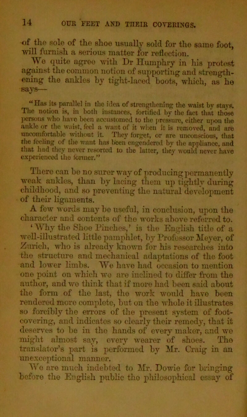 of the sole of the shoe usually sold for the same foot, will furnish a serious matter for reflection. Wo quite agree with Dr Humphry in his protest against the common notion of supporting and strength- ening the ankles by tight-laced hoots, which, as he says— “Has its parallel in the idea of strengthening the waist by stars. The notion is, in both instances, fortified by the fact that those persons who have been accustomed to the pressure, either upon the ankle or the waist, feci a want of it when it is removed, and arc uncomfortable without it. They forget, or are unconscious, that the feeling of the want has been engendered by the appliance, and that had they never resorted to the latter, thev would never have experienced the former.” Tliero can be no surer way of producing permanently weak; ankles, than by lacing them up tightly diming childhood, and so preventing the natural development of their ligaments. A few words may he useful, in conclusion, upon the character and contents of the works above referred to. 1 Why the Shoe Pinches,’ is the English title of a well-illustrated little pamphlet, by Professor Meyer, of Zurich, who is already known for his researches into the structure and mechanical adaptations of the foot and lower limbs. We have had occasion to mention one point on which wo are inclined to differ from the author, and wo think that if more had been said about the form of the last, the work would have been rendered more complete, but on the whole it illustrates so forcibly the errors of the present system of foot- covering, and indicates so clearly their remedy, that it deserves to he in the hands of every maker, and we might almost say, every wearer of shoes. The translator’s part is performed by Mr. Craig in on unexceptional manner. W e are much indebted to Mr. Howie for bringing before the English public the philosophical essay of