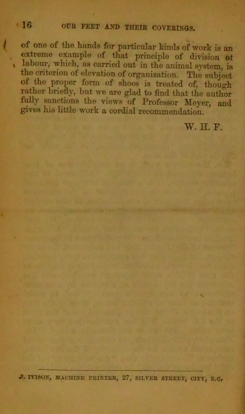 of one of the hands for particular kinds of work is an extreme example of that principle of division ol ♦ labour, which, os earned out in the animal system, is the criterion of elevation of organization. The subject of the proper form of shoos is treated of, though rather briefly, but wo are glad to find that the author fully sanctions the views of Professor Meyer, and gives his little work a cordial recommendation. W. H. F. \ J. IVISON, MACHINE PRINTER, 27, SILVER STREET, CITT, E.Cr