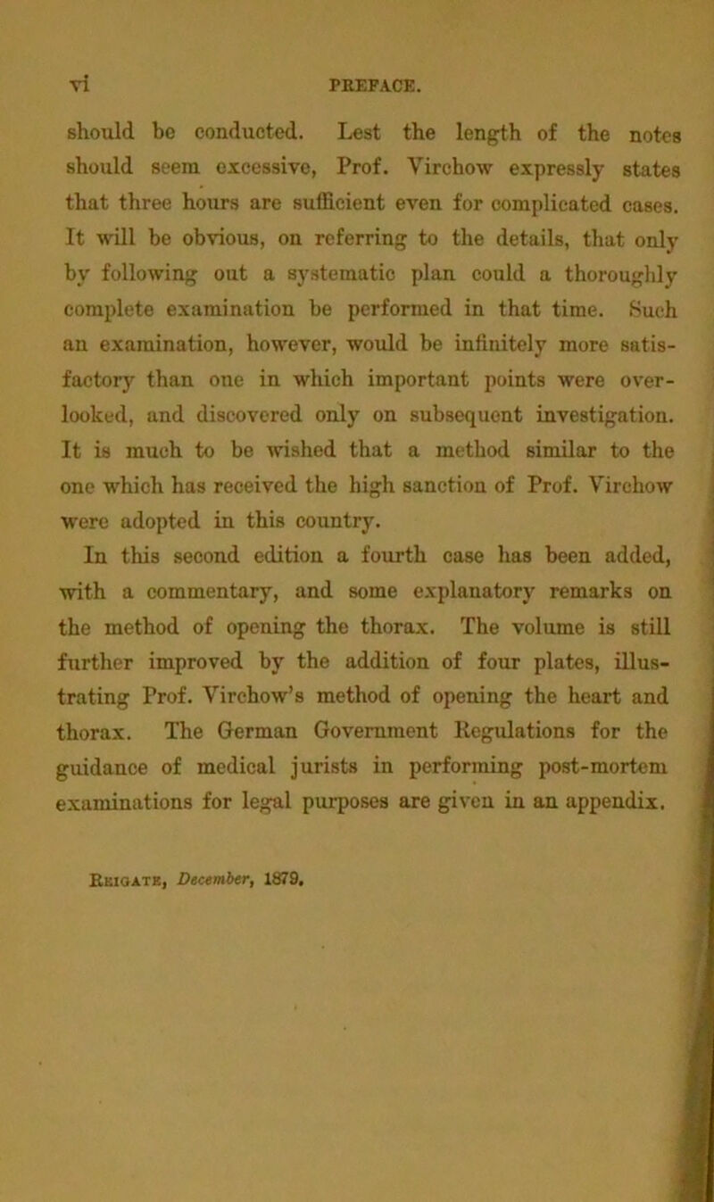 vi PREFACE. should bo conducted. Lest the length of the notes should seem excessive, Prof. Virchow expressly states that three hours are sufficient even for complicated cases. It will be obvious, on referring to the details, that only by following out a systematic plan could a thoroughly complete examination be performed in that time. Such an examination, however, would be infinitely more satis- factory than one in which important points were over- looked, and discovered only on subsequent investigation. It is much to be wished that a method similar to the one which has received the high sanction of Prof. Virchow were adopted in this country. In this second edition a fourth case has been added, with a commentary, and some explanatory remarks on the method of opening the thorax. The volume is still further improved by the addition of four plates, illus- trating Prof. Virchow’s method of opening the heart and thorax. The German Government Regulations for the guidance of medical jurists in performing post-mortem examinations for legal purposes are given in an appendix. Reiqate, December, 1879,