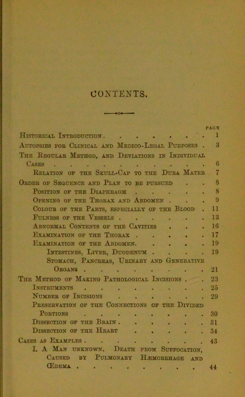 CONTEXTS PACK Historical Introduction 1 Autopsies for Clinical and Medico-Legal Purposes . 3 The Regular Method, and Deviations in Individual Cases 6 Relation of the Skull-Cap to the Dura Mater 7 Order of Sequence and Plan to be pursued . . 8 Position of the Diaphragm 8 Opening of the Thorax and Abdomen ... 9 Colour of the Parts, especially of the Blood . 11 Fulness of the Vessels 13 Abnormal Contents of the Cavities . . .16 Examination of the Thorax 17 Examination of the Abdomen 19 Intestines, Liver, Duodenum . . . .19 Stomach, Pancreas, Urinary and Generative Organs 21 The Method of Making Pathological Incisions . . 23 Instruments 25 Number of Incisions 29 Preservation of the Connections of the Divided Portions 30 Dissection of the Brain 31 Dissection of the Heart 34 Cases as Examples 43 I. A Man unknown. Death from Suffocation, Caused by Pulmonary Hemorrhage and CEdema