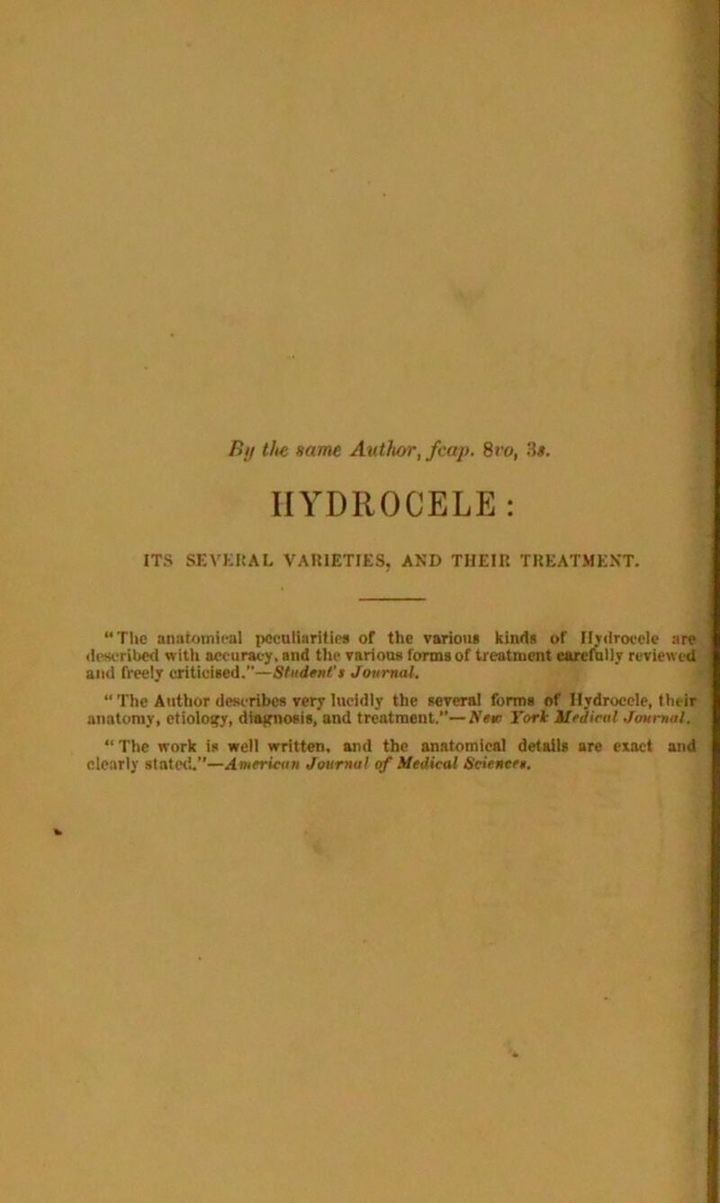 fiy the same Author, fcap. 8vo, 3s. HYDROCELE: ITS SEVERAL VARIETIES, AND THEIR TREATMENT. “The anatomical peculiarities of the various kinds of Hydrocele are described with accuracy, and the various forms of treatment carefully reviewed and freely criticised.”—Student't Journal. “ The Author describes very lucidly the several forms of Hydrocele, their anatomy, etiology, diagnosis, and treatment.”—AVw Tori Medical Journal. “The work is well written, and the anatomical details are exact and clearly stated.”—American Journal of Medical Sciencet.