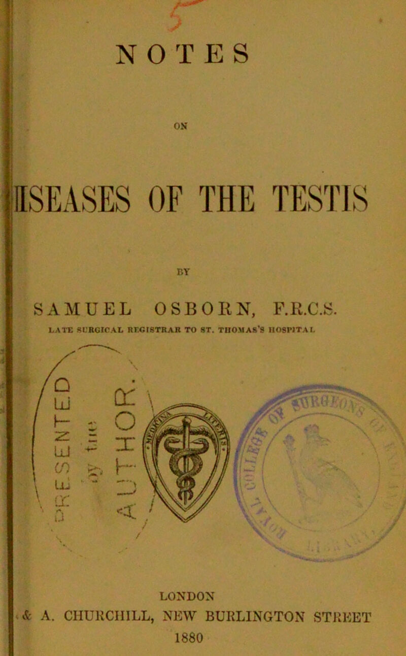 PRESENTED NOTES ON OF THE TESTIS r»Y SAMUEL OSBORN, F.R.C.S. LATE SURGICAL REGISTRAR TO ST. THOMAS'S HOSPITAL LONDON & A. CHURCHILL, NEW BURLINGTON STREET 1880