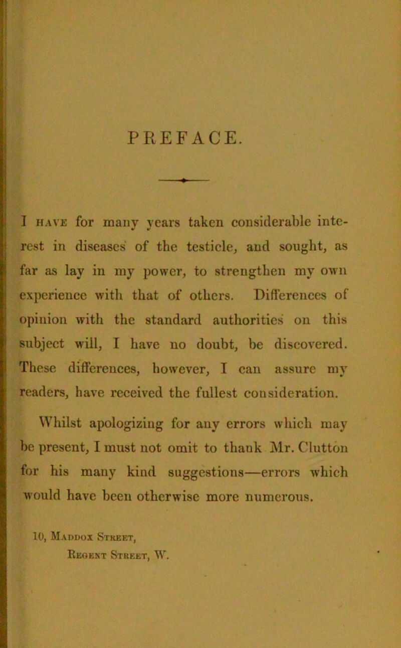 PREFACE. I have for many years taken considerable inte- rest in diseases of the testicle, and sought, as far as lay in my power, to strengthen my own experience with that of others. Differences of opinion with the standard authorities on this subject will, I have no doubt, be discovered. These differences, however, I can assure my readers, have received the fullest consideration. Whilst apologizing for any errors which may be present, I must not omit to thauk Mr. Glutton for his many kind suggestions—errors which would have been otherwise more numerous. 10, Maddox Street, Reheat Street, W.