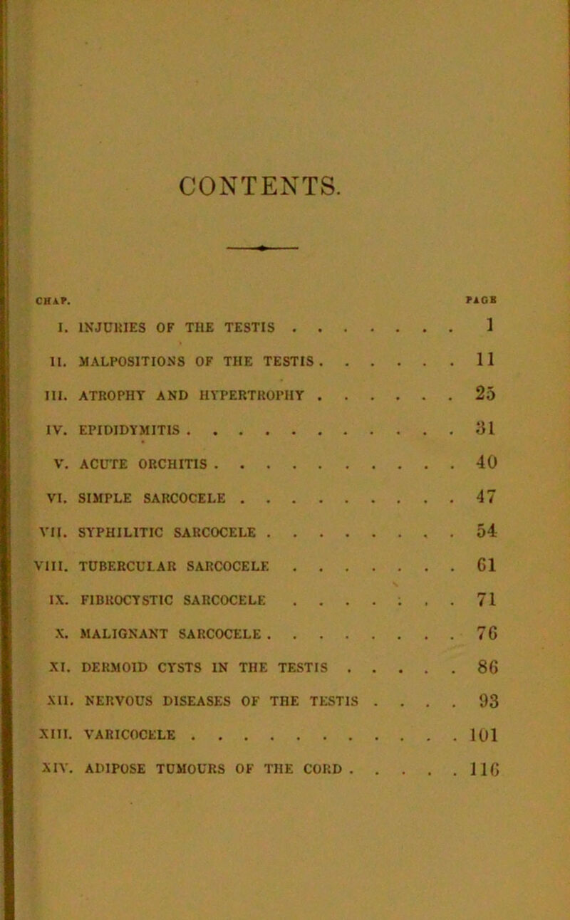 CONTENTS CHAP. PAGS I. INJURIES OF THE TESTIS 1 11. MALPOSITIONS OF THE TESTIS 11 III. ATROPHY AND HYPERTROPHY 25 IV. EPIDIDYMITIS 31 V. ACUTE ORCHITIS 40 VI. SIMPLE SARCOCELE 47 VII. SYPHILITIC SARCOCELE . 54 VIII. TUBERCULAR SARCOCELE 61 IX. FIBROCYSTIC SARCOCELE ....... 71 X. MALIGNANT SARCOCELE 76 XI. DERMOID CYSTS IN THE TESTIS 86 XII. NERVOUS DISEASES OF THE TESTIS .... 93 XIII. VARICOCELE 101 XIV. ADIPOSE TUMOURS OF THE CORD ilfi