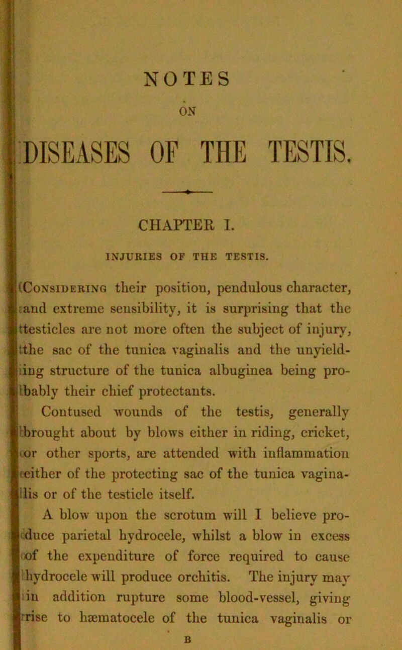 ON CHAPTER I. INJURIES OF THE TESTIS. (Considering their position, pendulous character, :aiul extreme sensibility, it is surprising that the ttesticles are not more often the subject of injury, :the sac of the tunica vaginalis and the unyield- ing structure of the tunica albuginea being pro- bably their chief protectants. Contused wounds of the testis, generally brought about by blows either in riding, cricket, ■ or other sports, are attended with inflammation ■either of the protecting sac of the tunica vagina- ilis or of the testicle itself. A blow upon the scrotum will I believe pro- duce parietal hydrocele, whilst a blow in excess of the expenditure of force required to cause hydrocele will produce orchitis. The injury may in addition rupture some blood-vessel, giving- rise to luematocele of the tunica vaginalis or B