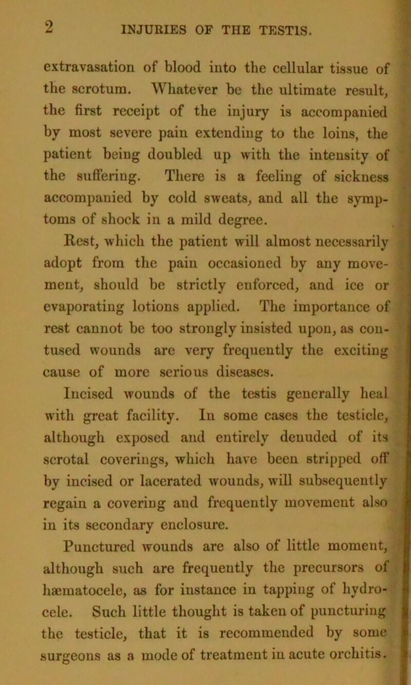 extravasation of blood into the cellular tissue of the scrotum. Whatever be the ultimate result, the first receipt of the injury is accompanied by most severe pain extending to the loins, the patient being doubled up with the intensity of the suffering. There is a feeling of sickness accompanied by cold sweats, and all the symp- toms of shock in a mild degree. Rest, which the patient will almost necessarily adopt from the pain occasioned by any move- ment, should be strictly enforced, and ice or evaporating lotions applied. The importance of rest cannot be too strongly insisted upon, as con- tused wounds are very frequently the exciting cause of more serious diseases. Incised wounds of the testis generally heal with great facility. In some cases the testicle, although exposed and entirely denuded of its scrotal coverings, which have been stripped off by incised or lacerated wounds, will subsequently regain a covering and frequently movement also in its secondary enclosure. Punctured wounds are also of little moment, although such are frequently the precursors of haematocele, as for instance in tapping of hydro- cele. Such little thought is taken of puncturing the testicle, that it is recommended by some surgeons as a mode of treatment in acute orchitis.