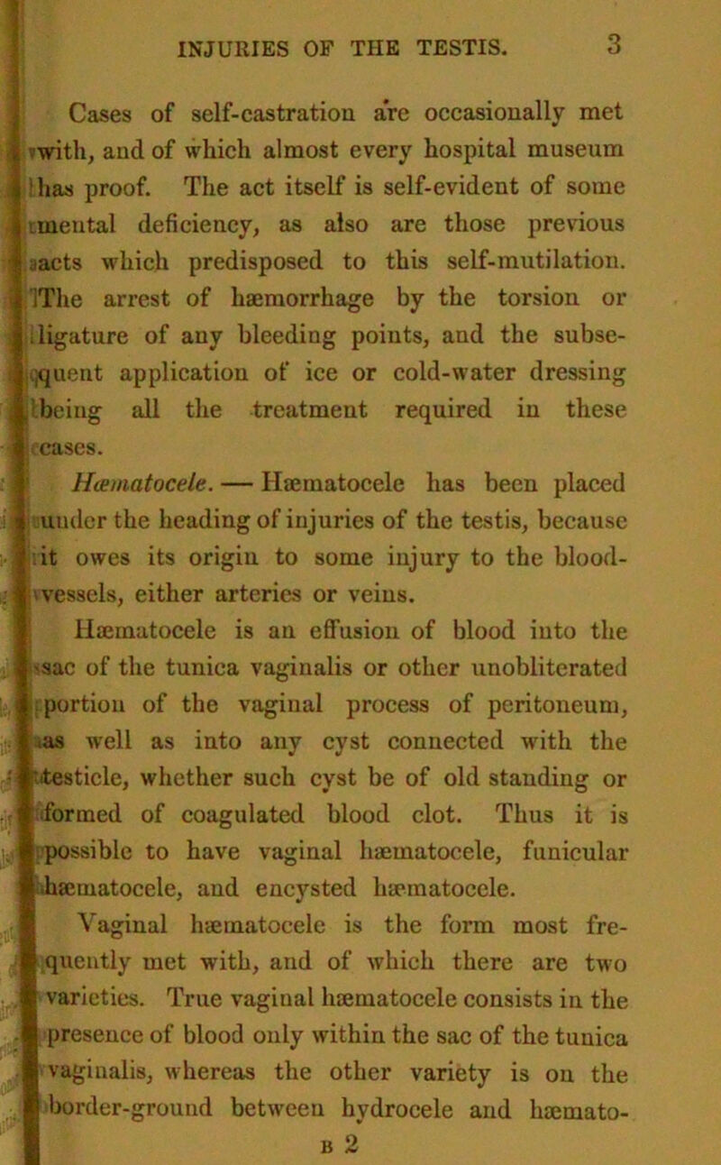 Cases of self-castration are occasionally met vwith, and of which almost every hospital museum ihas proof. The act itself is self-evident of some cmental deficiency, as also are those previous jacts which predisposed to this self-mutilation, i IThe arrest of haemorrhage by the torsion or iligature of any bleeding points, and the subse- quent application of ice or cold-water dressing | , ibeiug all the treatment required in these i cases. Haematocele. — Haematocele has been placed uuder the heading of injuries of the testis, because it owes its origin to some injury to the blood- -vessels, either arteries or veins. Haematocele is an effusion of blood into the -sac of the tunica vaginalis or other unobliterated portion of the vaginal process of peritoneum, ias well as into any cyst connected with the •itesticle, whether such cyst be of old standing or formed of coagulated blood clot. Thus it is -possible to have vaginal haematocele, funicular haematocele, and encysted haematocele. Vaginal haematocele is the form most fre- quently met with, and of which there are two varieties. True vaginal haematocele consists in the presence of blood only within the sac of the tunica vaginalis, whereas the other variety is on the border-ground between hydrocele and haemato-